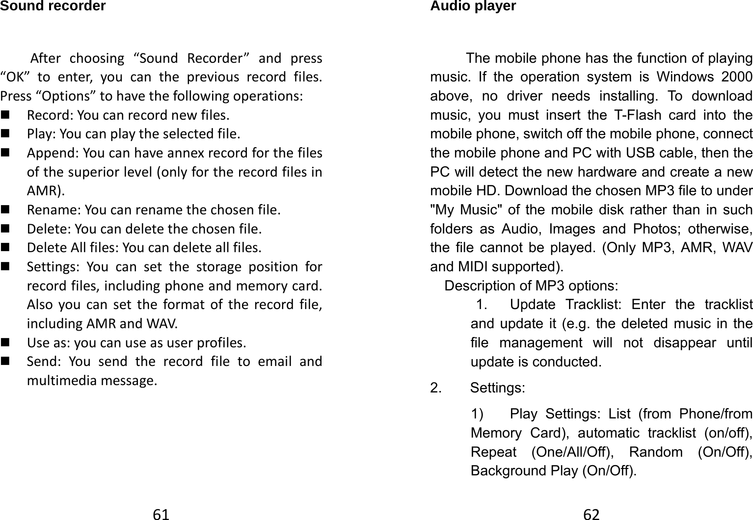 61Sound recorder Afterchoosing“SoundRecorder”andpress“OK”toenter,youcanthepreviousrecordfiles.Press“Options”tohavethefollowingoperations: Record:Youcanrecordnewfiles. Play:Youcanplaytheselectedfile. Append:Youcanhaveannexrecordforthefilesofthesuperiorlevel(onlyfortherecordfilesinAMR). Rename:Youcanrenamethechosenfile. Delete:Youcandeletethechosenfile. DeleteAllfiles:Youcandeleteallfiles. Settings:Youcansetthestoragepositionforrecordfiles,includingphoneandmemorycard.Alsoyoucansettheformatoftherecordfile,includingAMRandWAV. Useas:youcanuseasuserprofiles. Send:Yousendtherecordfiletoemailandmultimediamessage.   62Audio player The mobile phone has the function of playing music. If the operation system is Windows 2000 above, no driver needs installing. To download music, you must insert the T-Flash card into the mobile phone, switch off the mobile phone, connect the mobile phone and PC with USB cable, then the PC will detect the new hardware and create a new mobile HD. Download the chosen MP3 file to under &quot;My Music&quot; of the mobile disk rather than in such folders as Audio, Images and Photos; otherwise, the file cannot be played. (Only MP3, AMR, WAV and MIDI supported).   Description of MP3 options:   1.  Update Tracklist: Enter the tracklist and update it (e.g. the deleted music in the file management will not disappear until update is conducted. 2. Settings: 1)  Play Settings: List (from Phone/from Memory Card), automatic tracklist (on/off), Repeat (One/All/Off), Random (On/Off), Background Play (On/Off). 