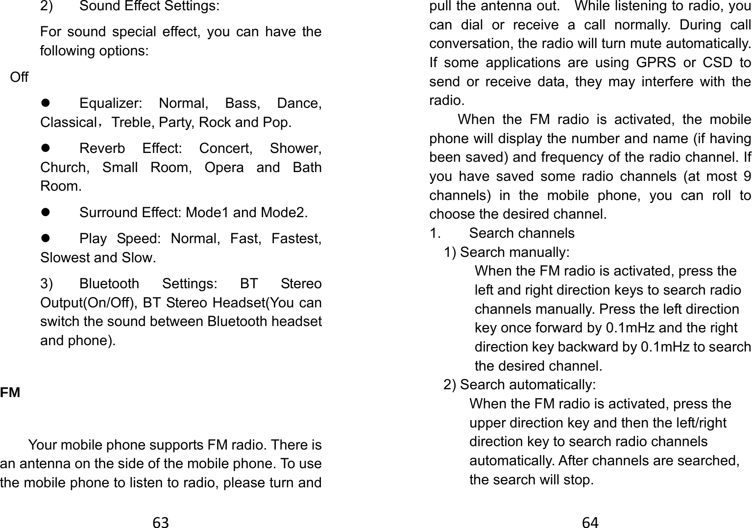 632) Sound Effect Settings: For sound special effect, you can have the following options:          Off z  Equalizer: Normal, Bass, Dance, Classical，Treble, Party, Rock and Pop. z  Reverb Effect: Concert, Shower, Church, Small Room, Opera and Bath Room. z  Surround Effect: Mode1 and Mode2. z  Play Speed: Normal, Fast, Fastest, Slowest and Slow. 3)  Bluetooth Settings: BT Stereo Output(On/Off), BT Stereo Headset(You can switch the sound between Bluetooth headset and phone). FM  Your mobile phone supports FM radio. There is an antenna on the side of the mobile phone. To use the mobile phone to listen to radio, please turn and 64pull the antenna out.    While listening to radio, you can dial or receive a call normally. During call conversation, the radio will turn mute automatically. If some applications are using GPRS or CSD to send or receive data, they may interfere with the radio.  When the FM radio is activated, the mobile phone will display the number and name (if having been saved) and frequency of the radio channel. If you have saved some radio channels (at most 9 channels) in the mobile phone, you can roll to choose the desired channel. 1. Search channels 1) Search manually:   When the FM radio is activated, press the left and right direction keys to search radio channels manually. Press the left direction key once forward by 0.1mHz and the right direction key backward by 0.1mHz to search the desired channel.   2) Search automatically:   When the FM radio is activated, press the upper direction key and then the left/right direction key to search radio channels automatically. After channels are searched, the search will stop.   