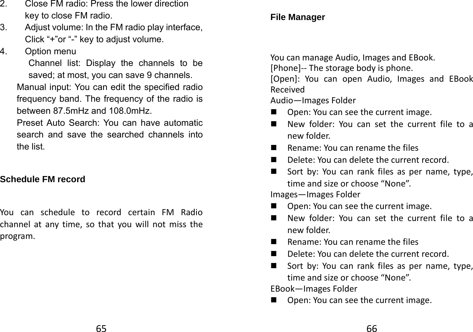 652.  Close FM radio: Press the lower direction key to close FM radio.   3.  Adjust volume: In the FM radio play interface, Click “+”or “-” key to adjust volume.   4. Option menu  Channel list: Display the channels to be saved; at most, you can save 9 channels.   Manual input: You can edit the specified radio frequency band. The frequency of the radio is between 87.5mHz and 108.0mHz.   Preset Auto Search: You can have automatic search and save the searched channels into the list.   Schedule FM record YoucanscheduletorecordcertainFMRadiochannelatanytime,sothatyouwillnotmisstheprogram.66File Manager YoucanmanageAudio,ImagesandEBook.[Phone]‐‐Thestoragebodyisphone.[Open]:YoucanopenAudio,ImagesandEBookReceivedAudio—ImagesFolder Open:Youcanseethecurrentimage. Newfolder:Youcansetthecurrentfiletoanewfolder. Rename:Youcanrenamethefiles Delete:Youcandeletethecurrentrecord. Sortby:Youcanrankfilesaspername,type,timeandsizeorchoose“None”.Images—ImagesFolder Open:Youcanseethecurrentimage. Newfolder:Youcansetthecurrentfiletoanewfolder. Rename:Youcanrenamethefiles Delete:Youcandeletethecurrentrecord. Sortby:Youcanrankfilesaspername,type,timeandsizeorchoose“None”.EBook—ImagesFolder Open:Youcanseethecurrentimage.