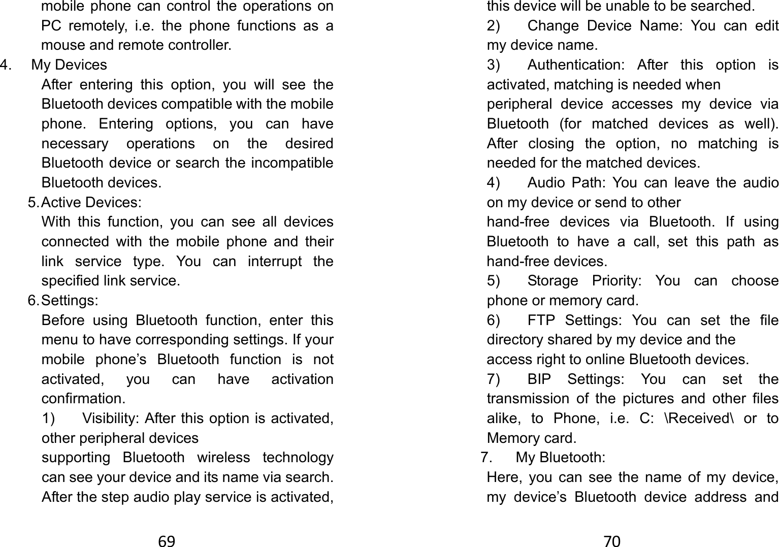 69mobile phone can control the operations on PC remotely, i.e. the phone functions as a mouse and remote controller. 4. My Devices After entering this option, you will see the Bluetooth devices compatible with the mobile phone. Entering options, you can have necessary operations on the desired Bluetooth device or search the incompatible Bluetooth devices. 5. Active  Devices:   With this function, you can see all devices connected with the mobile phone and their link service type. You can interrupt the specified link service.   6. Settings:   Before using Bluetooth function, enter this menu to have corresponding settings. If your mobile phone’s Bluetooth function is not activated, you can have activation confirmation.  1)  Visibility: After this option is activated, other peripheral devices     supporting Bluetooth wireless technology can see your device and its name via search. After the step audio play service is activated, 70this device will be unable to be searched.   2)  Change Device Name: You can edit my device name.   3)  Authentication: After this option is activated, matching is needed when       peripheral device accesses my device via Bluetooth (for matched devices as well). After closing the option, no matching is needed for the matched devices. 4)  Audio Path: You can leave the audio on my device or send to other   hand-free devices via Bluetooth. If using Bluetooth to have a call, set this path as hand-free devices. 5)  Storage Priority: You can choose phone or memory card.   6)  FTP Settings: You can set the file directory shared by my device and the     access right to online Bluetooth devices.   7)  BIP Settings: You can set the transmission of the pictures and other files alike, to Phone, i.e. C: \Received\ or to Memory card.   7. My Bluetooth:  Here, you can see the name of my device, my device’s Bluetooth device address and 