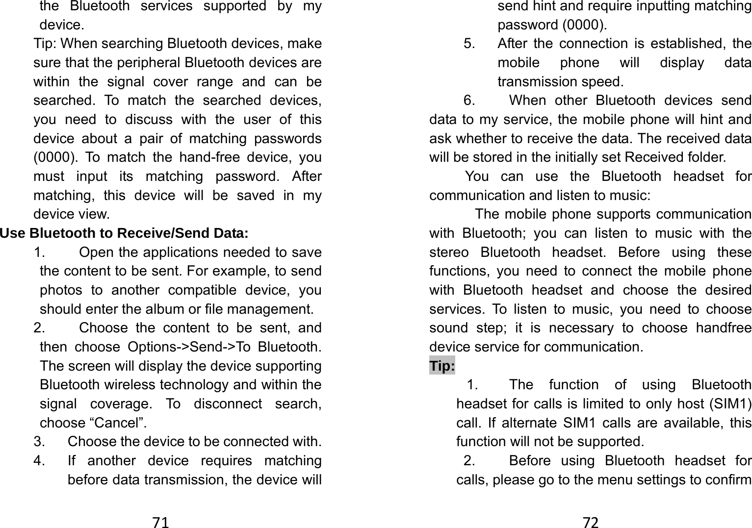 71the Bluetooth services supported by my device.  Tip: When searching Bluetooth devices, make sure that the peripheral Bluetooth devices are within the signal cover range and can be searched. To match the searched devices, you need to discuss with the user of this device about a pair of matching passwords (0000). To match the hand-free device, you must input its matching password. After matching, this device will be saved in my device view.   Use Bluetooth to Receive/Send Data:   1.  Open the applications needed to save the content to be sent. For example, to send photos to another compatible device, you should enter the album or file management.   2.  Choose the content to be sent, and then choose Options-&gt;Send-&gt;To Bluetooth. The screen will display the device supporting Bluetooth wireless technology and within the signal coverage. To disconnect search, choose “Cancel”.   3.  Choose the device to be connected with.   4.  If another device requires matching before data transmission, the device will 72send hint and require inputting matching password (0000).   5.  After the connection is established, the mobile phone will display data transmission speed. 6.  When other Bluetooth devices send data to my service, the mobile phone will hint and ask whether to receive the data. The received data will be stored in the initially set Received folder.   You can use the Bluetooth headset for communication and listen to music:   The mobile phone supports communication with Bluetooth; you can listen to music with the stereo Bluetooth headset. Before using these functions, you need to connect the mobile phone with Bluetooth headset and choose the desired services. To listen to music, you need to choose sound step; it is necessary to choose handfree device service for communication.   Tip:  1.  The function of using Bluetooth headset for calls is limited to only host (SIM1) call. If alternate SIM1 calls are available, this function will not be supported.         2.  Before using Bluetooth headset for calls, please go to the menu settings to confirm 