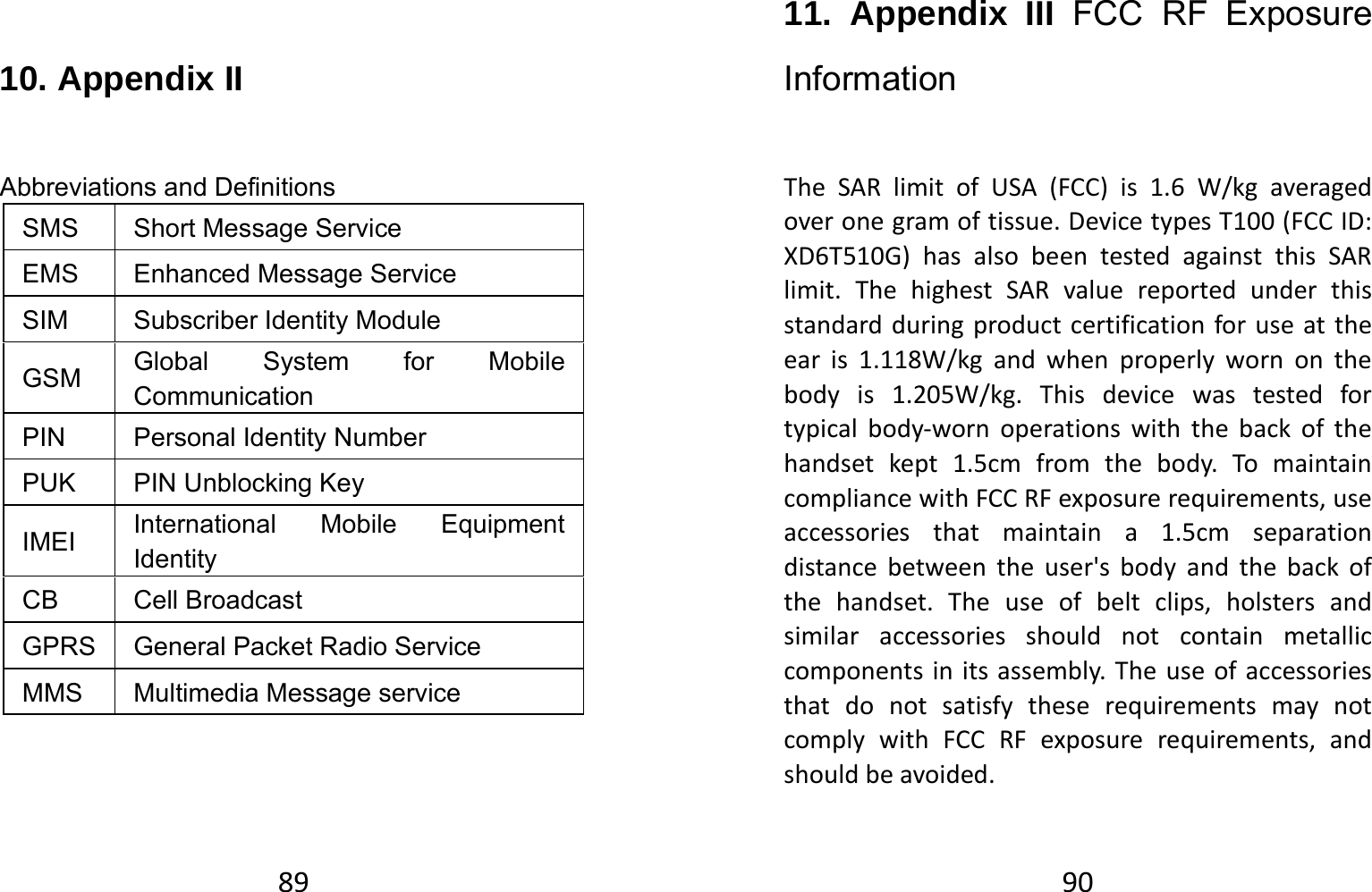 89 10. Appendix II Abbreviations and Definitions SMS Short Message Service EMS  Enhanced Message Service SIM  Subscriber Identity Module GSM  Global System for Mobile Communication PIN Personal Identity Number PUK  PIN Unblocking Key IMEI  International Mobile Equipment Identity  CB Cell Broadcast  GPRS  General Packet Radio Service MMS  Multimedia Message service 9011. Appendix III FCC RF Exposure Information TheSARlimitofUSA(FCC)is1.6W/kgaveragedoveronegramoftissue.DevicetypesT100(FCCID:XD6T510G)hasalsobeentestedagainstthisSARlimit.ThehighestSARvaluereportedunderthisstandardduringproductcertificationforuseattheearis1.118W/kgandwhenproperlywornonthebodyis1.205W/kg.Thisdevicewastestedfortypicalbody‐wornoperationswiththebackofthehandsetkept1.5cmfromthebody.TomaintaincompliancewithFCCRFexposurerequirements,useaccessoriesthatmaintaina1.5cmseparationdistancebetweentheuser&apos;sbodyandthebackofthehandset.Theuseofbeltclips,holstersandsimilaraccessoriesshouldnotcontainmetalliccomponentsinitsassembly.TheuseofaccessoriesthatdonotsatisfytheserequirementsmaynotcomplywithFCCRFexposurerequirements,andshouldbeavoided.