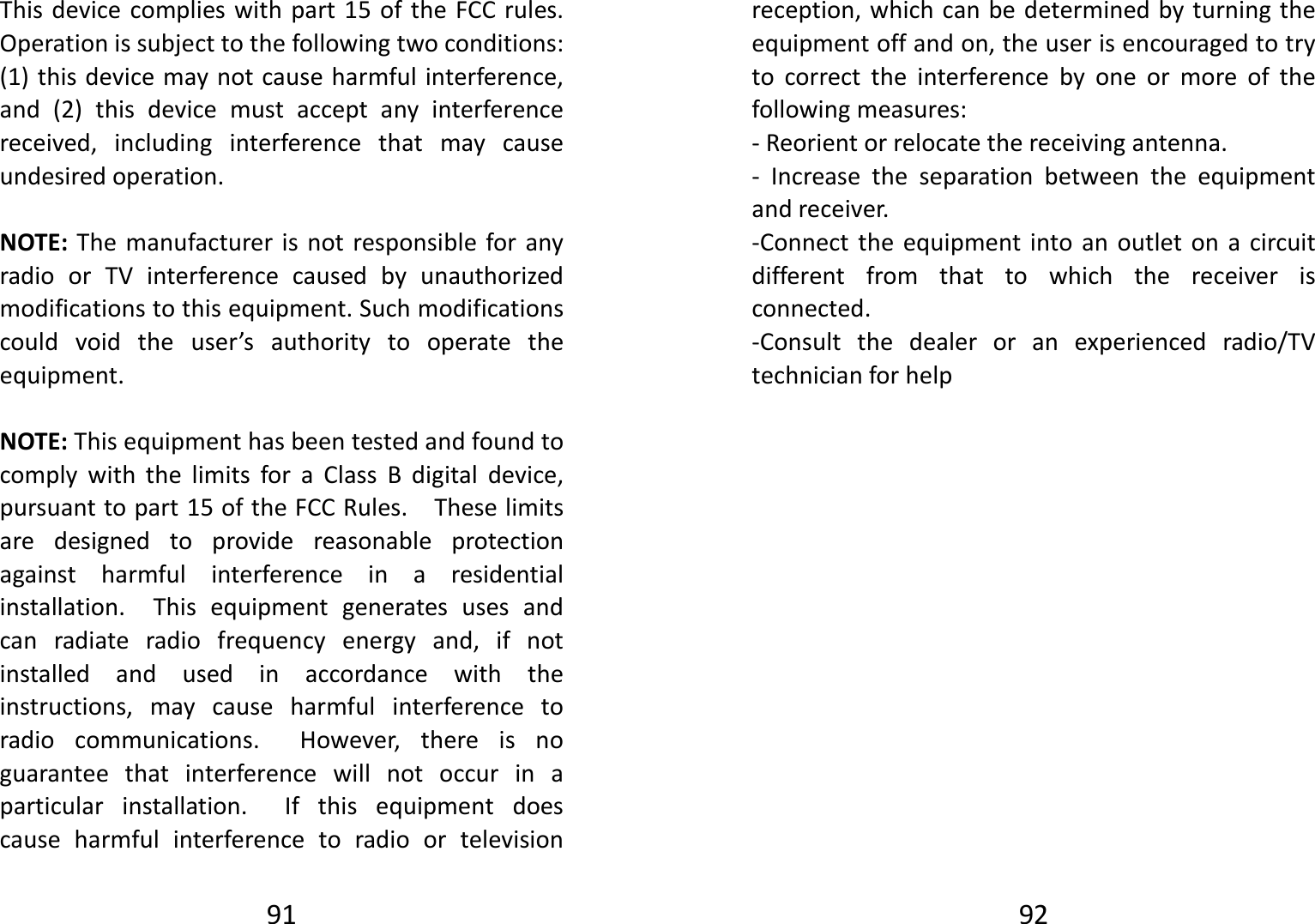 91Thisdevicecomplieswithpart15oftheFCCrules.Operationissubjecttothefollowingtwoconditions:(1)thisdevicemaynotcauseharmfulinterference,and(2)thisdevicemustacceptanyinterferencereceived,includinginterferencethatmaycauseundesiredoperation.NOTE:ThemanufacturerisnotresponsibleforanyradioorTVinterferencecausedbyunauthorizedmodificationstothisequipment.Suchmodificationscouldvoidtheuser’sauthoritytooperatetheequipment.NOTE:ThisequipmenthasbeentestedandfoundtocomplywiththelimitsforaClassBdigitaldevice,pursuanttopart15oftheFCCRules.Theselimitsaredesignedtoprovidereasonableprotectionagainstharmfulinterferenceinaresidentialinstallation.Thisequipmentgeneratesusesandcanradiateradiofrequencyenergyand,ifnotinstalledandusedinaccordancewiththeinstructions,maycauseharmfulinterferencetoradiocommunications.However,thereisnoguaranteethatinterferencewillnotoccurinaparticularinstallation.Ifthisequipmentdoescauseharmfulinterferencetoradioortelevision92reception,whichcanbedeterminedbyturningtheequipmentoffandon,theuserisencouragedtotrytocorrecttheinterferencebyoneormoreofthefollowingmeasures:‐Reorientorrelocatethereceivingantenna.‐ Increasetheseparationbetweentheequipmentandreceiver.‐Connecttheequipmentintoanoutletonacircuitdifferentfromthattowhichthereceiverisconnected.‐Consultthedealeroranexperiencedradio/TVtechnicianforhelp