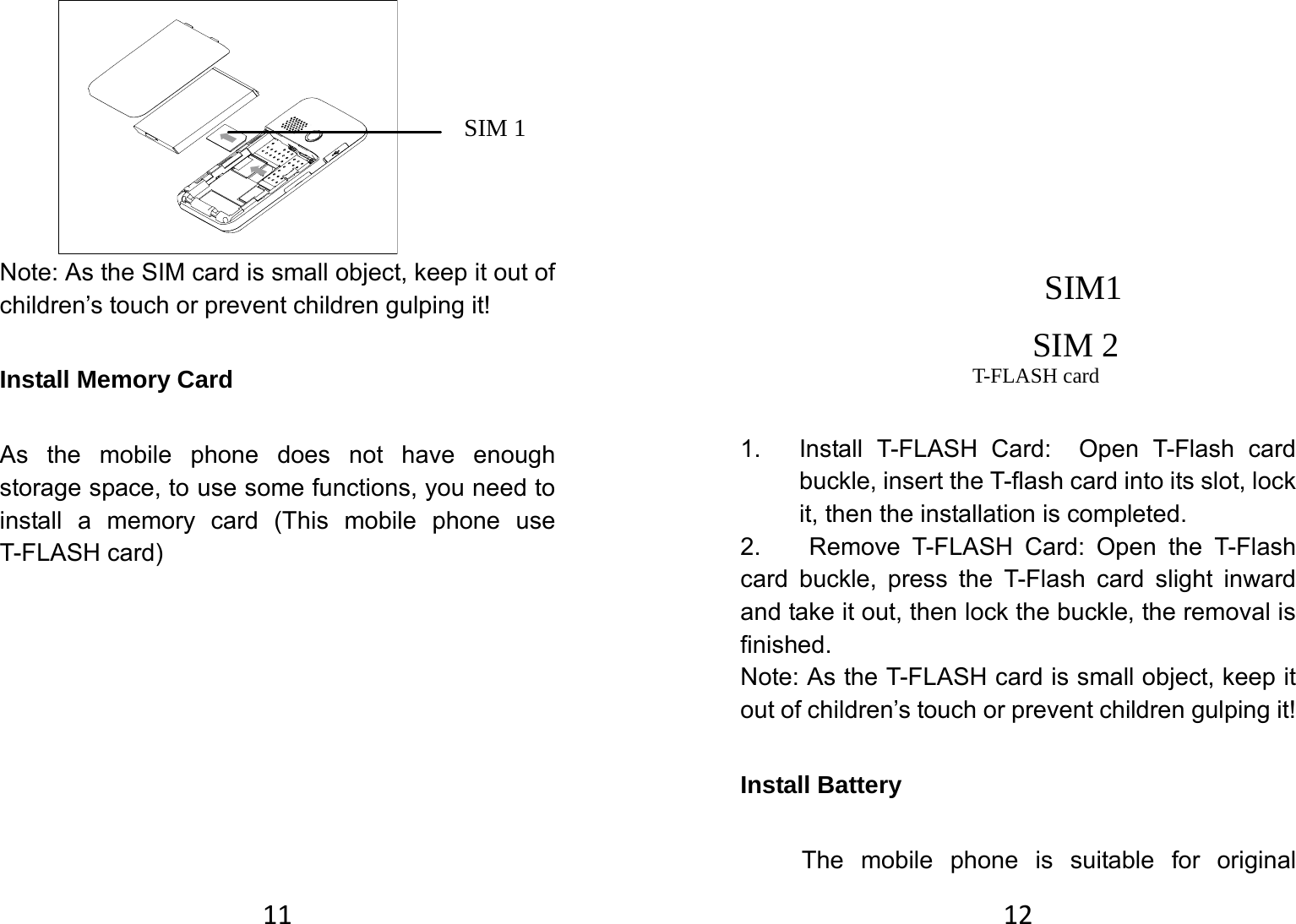 11    Note: As the SIM card is small object, keep it out of children’s touch or prevent children gulping it!   Install Memory Card   As the mobile phone does not have enough storage space, to use some functions, you need to install a memory card (This mobile phone use T-FLASH card)            SIM 2SIM1SIM 1 12             1.  Install T-FLASH Card:  Open T-Flash card buckle, insert the T-flash card into its slot, lock it, then the installation is completed.   2.  Remove T-FLASH Card: Open the T-Flash card buckle, press the T-Flash card slight inward and take it out, then lock the buckle, the removal is finished.  Note: As the T-FLASH card is small object, keep it out of children’s touch or prevent children gulping it! Install Battery   The mobile phone is suitable for original T-FLASH card 