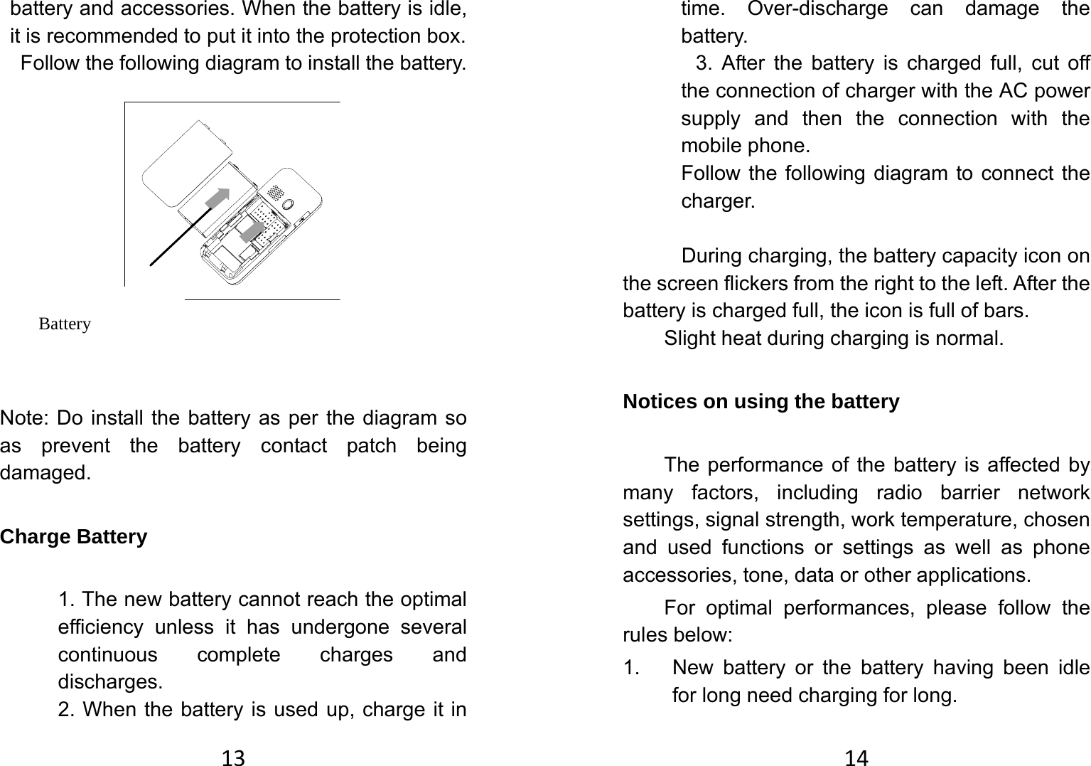 13battery and accessories. When the battery is idle, it is recommended to put it into the protection box.   Follow the following diagram to install the battery.              Note: Do install the battery as per the diagram so as prevent the battery contact patch being damaged.  Charge Battery   1. The new battery cannot reach the optimal efficiency unless it has undergone several continuous complete charges and discharges. 2. When the battery is used up, charge it in Battery 14time. Over-discharge can damage the battery.  3. After the battery is charged full, cut off the connection of charger with the AC power supply and then the connection with the mobile phone.   Follow the following diagram to connect the charger.   During charging, the battery capacity icon on the screen flickers from the right to the left. After the battery is charged full, the icon is full of bars.   Slight heat during charging is normal.   Notices on using the battery The performance of the battery is affected by many factors, including radio barrier network settings, signal strength, work temperature, chosen and used functions or settings as well as phone accessories, tone, data or other applications. For optimal performances, please follow the rules below:   1.  New battery or the battery having been idle for long need charging for long.   