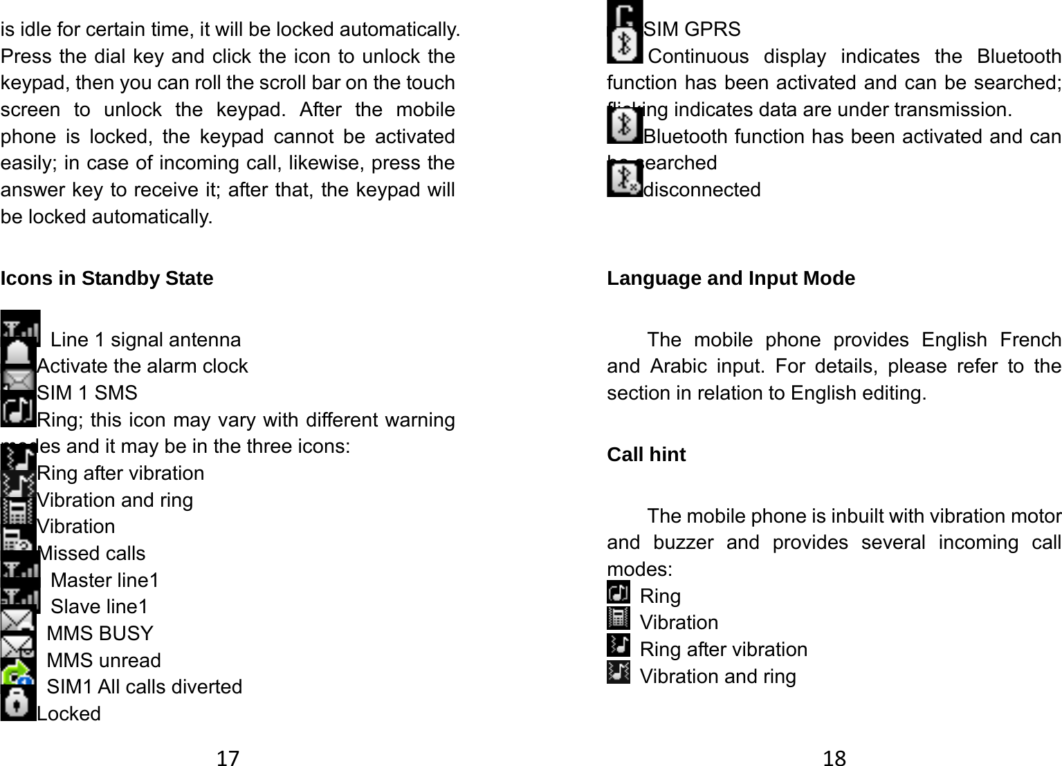 17is idle for certain time, it will be locked automatically. Press the dial key and click the icon to unlock the keypad, then you can roll the scroll bar on the touch screen to unlock the keypad. After the mobile phone is locked, the keypad cannot be activated easily; in case of incoming call, likewise, press the answer key to receive it; after that, the keypad will be locked automatically.   Icons in Standby State     Line 1 signal antenna Activate the alarm clock SIM 1 SMS Ring; this icon may vary with different warning modes and it may be in the three icons: Ring after vibration Vibration and ring Vibration Missed calls  Master line1  Slave line1  MMS BUSY   MMS unread   SIM1 All calls diverted Locked 18SIM GPRS Continuous display indicates the Bluetooth function has been activated and can be searched; flicking indicates data are under transmission. Bluetooth function has been activated and can be searched disconnected  Language and Input Mode   The mobile phone provides English French and Arabic input. For details, please refer to the section in relation to English editing.   Call hint   The mobile phone is inbuilt with vibration motor and buzzer and provides several incoming call modes:   Ring  Vibration  Ring after vibration   Vibration and ring 