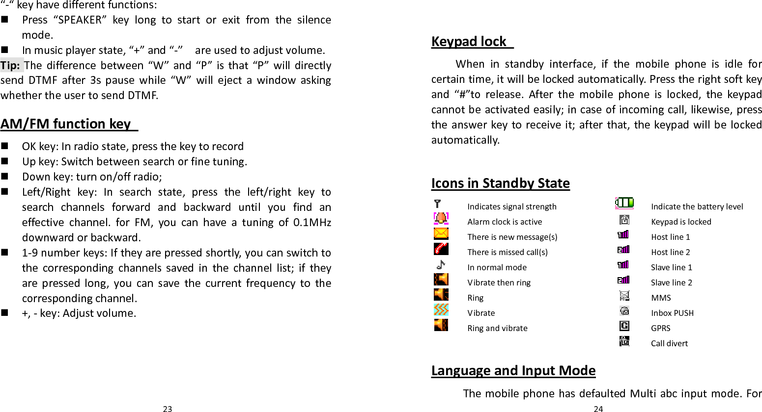   23 “‐“keyhavedifferentfunctions: Press“SPEAKER”keylongtostartorexitfromthesilencemode. Inmusicplayerstate,“+”and“‐”areusedtoadjustvolume.Tip:Thedifferencebetween“W”and“P”isthat“P”willdirectlysendDTMFafter3spausewhile“W”willejectawindowaskingwhethertheusertosendDTMF.AM/FMfunctionkey  OKkey:Inradiostate,pressthekeytorecord Upkey:Switchbetweensearchorfinetuning. Downkey:turnon/offradio; Left/Rightkey:Insearchstate,presstheleft/rightkeytosearchchannelsforwardandbackwarduntilyoufindaneffectivechannel.forFM,youcanhaveatuningof0.1MHzdownwardorbackward. 1‐9numberkeys:Iftheyarepressedshortly,youcanswitchtothecorrespondingchannelssavedinthechannellist;iftheyarepressedlong,youcansavethecurrentfrequencytothecorrespondingchannel. +,‐key:Adjustvolume.  24KeypadlockWheninstandbyinterface,ifthemobilephoneisidleforcertaintime,itwillbelockedautomatically.Presstherightsoftkeyand“#”torelease.Afterthemobilephoneislocked,thekeypadcannotbeactivatedeasily;incaseofincomingcall,likewise,presstheanswerkeytoreceiveit;afterthat,thekeypadwillbelockedautomatically.IconsinStandbyStateIndicatessignalstrengthIndicatethebatterylevelAlarmclockisactiveKeypadislockedThereisnewmessage(s)Hostline1Thereismissedcall(s)Hostline2InnormalmodeSlaveline1VibratethenringSlaveline2RingMMSVibrateInboxPUSHRingandvibrateGPRSCalldivertLanguageandInputModeThemobilephonehasdefaultedMultiabcinputmode.For