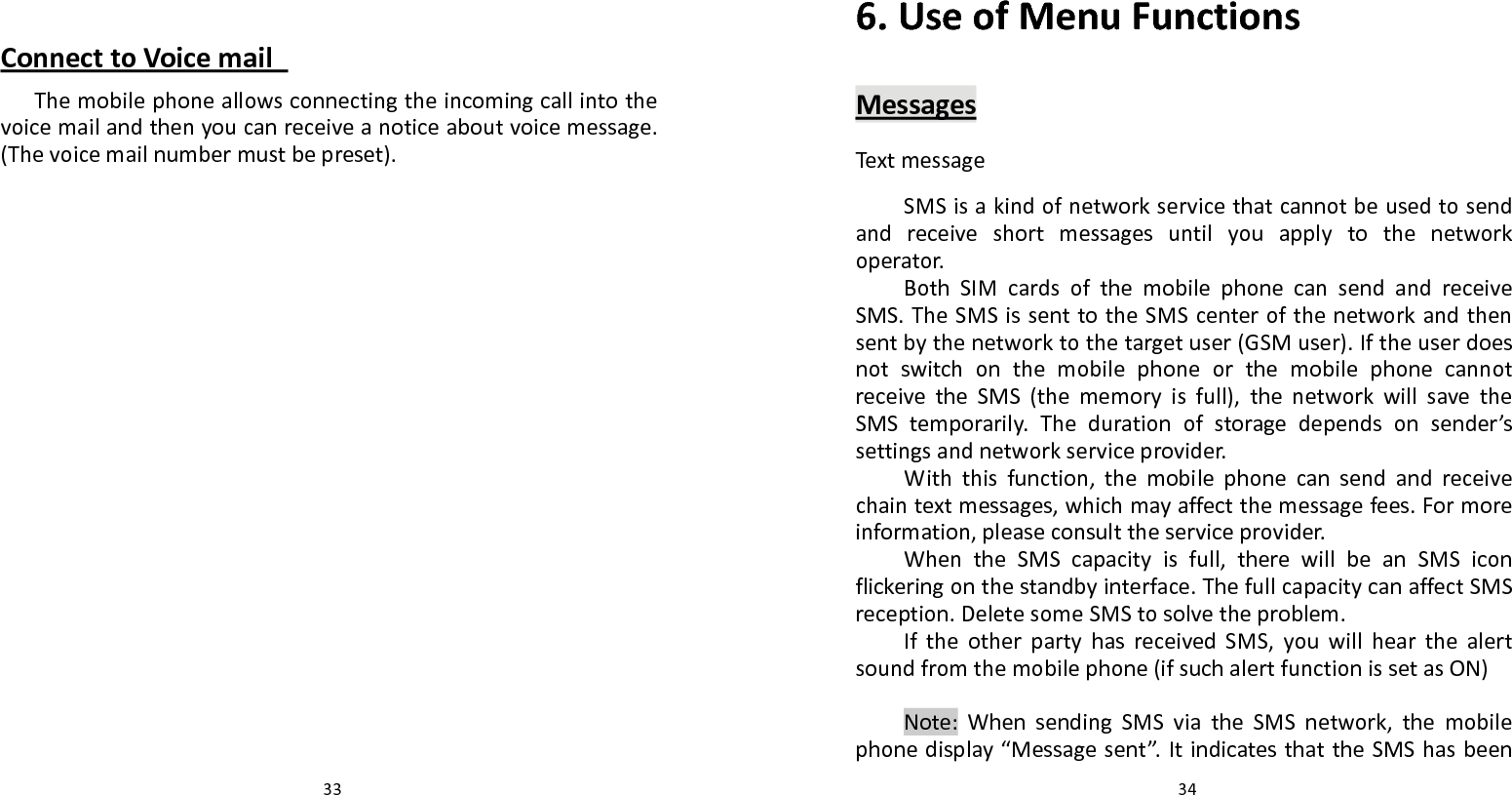   33 ConnecttoVoicemailThemobilephoneallowsconnectingtheincomingcallintothevoicemailandthenyoucanreceiveanoticeaboutvoicemessage.(Thevoicemailnumbermustbepreset).  346.UseofMenuFunctionsMessagesText messageSMSisakindofnetworkservicethatcannotbeusedtosendandreceiveshortmessagesuntilyouapplytothenetworkoperator.BothSIMcardsofthemobilephonecansendandreceiveSMS.TheSMSissenttotheSMScenterofthenetworkandthensentbythenetworktothetargetuser(GSMuser).IftheuserdoesnotswitchonthemobilephoneorthemobilephonecannotreceivetheSMS(thememoryisfull),thenetworkwillsavetheSMStemporarily.Thedurationofstoragedependsonsender’ssettingsandnetworkserviceprovider.Withthisfunction,themobilephonecansendandreceivechaintextmessages,whichmayaffectthemessagefees.Formoreinformation,pleaseconsulttheserviceprovider.WhentheSMScapacityisfull,therewillbeanSMSiconflickeringonthestandbyinterface.ThefullcapacitycanaffectSMSreception.DeletesomeSMStosolvetheproblem.IftheotherpartyhasreceivedSMS,youwillhearthealertsoundfromthemobilephone(ifsuchalertfunctionissetasON)Note:WhensendingSMSviatheSMSnetwork,themobilephonedisplay“Messagesent”.ItindicatesthattheSMShasbeen