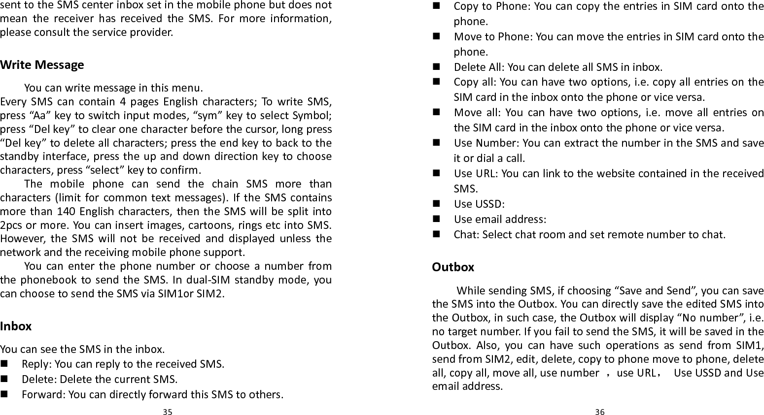   35 senttotheSMScenterinboxsetinthemobilephonebutdoesnotmeanthereceiverhasreceivedtheSMS.Formoreinformation,pleaseconsulttheserviceprovider.WriteMessageYoucanwritemessageinthismenu.EverySMScancontain4pagesEnglishcharacters;TowriteSMS,press“Aa”keytoswitchinputmodes,“sym”keytoselectSymbol;press“Delkey”toclearonecharacterbeforethecursor,longpress“Delkey”todeleteallcharacters;presstheendkeytobacktothestandbyinterface,presstheupanddowndirectionkeytochoosecharacters,press“select”keytoconfirm.ThemobilephonecansendthechainSMSmorethancharacters(limitforcommontextmessages).IftheSMScontainsmorethan140Englishcharacters,thentheSMSwillbesplitinto2pcsormore.Youcaninsertimages,cartoons,ringsetcintoSMS.However,theSMSwillnotbereceivedanddisplayedunlessthenetworkandthereceivingmobilephonesupport.YoucanenterthephonenumberorchooseanumberfromthephonebooktosendtheSMS.Indual‐SIMstandbymode,youcanchoosetosendtheSMSviaSIM1orSIM2.InboxYoucanseetheSMSintheinbox. Reply:YoucanreplytothereceivedSMS. Delete:DeletethecurrentSMS. Forward:YoucandirectlyforwardthisSMStoothers.  36 CopytoPhone:YoucancopytheentriesinSIMcardontothephone. MovetoPhone:YoucanmovetheentriesinSIMcardontothephone. DeleteAll:YoucandeleteallSMSininbox. Copyall:Youcanhavetwooptions,i.e.copyallentriesontheSIMcardintheinboxontothephoneorviceversa. Moveall:Youcanhavetwooptions,i.e.moveallentriesontheSIMcardintheinboxontothephoneorviceversa. UseNumber:YoucanextractthenumberintheSMSandsaveitordialacall. UseURL:YoucanlinktothewebsitecontainedinthereceivedSMS. UseUSSD: Useemailaddress: Chat:Selectchatroomandsetremotenumbertochat.OutboxWhilesendingSMS,ifchoosing“SaveandSend”,youcansavetheSMSintotheOutbox.YoucandirectlysavetheeditedSMSintotheOutbox,insuchcase,theOutboxwilldisplay“Nonumber”,i.e.notargetnumber.IfyoufailtosendtheSMS,itwillbesavedintheOutbox.Also,youcanhavesuchoperationsassendfromSIM1,sendfromSIM2,edit,delete,copytophonemovetophone,deleteall,copyall,moveall,usenumber，useURL，UseUSSDandUseemailaddress.