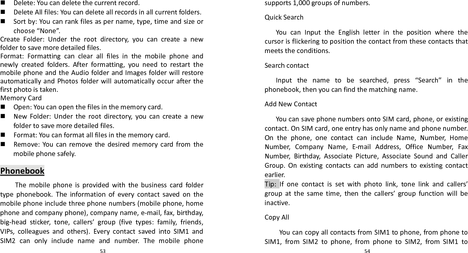   53  Delete:Youcandeletethecurrentrecord. DeleteAllfiles:Youcandeleteallrecordsinallcurrentfolders. Sortby:Youcanrankfilesaspername,type,timeandsizeorchoose“None”.CreateFolder:Undertherootdirectory,youcancreateanewfoldertosavemoredetailedfiles.Format:Formattingcanclearallfilesinthemobilephoneandnewlycreatedfolders.Afterformatting,youneedtorestartthemobilephoneandtheAudiofolderandImagesfolderwillrestoreautomaticallyandPhotosfolderwillautomaticallyoccurafterthefirstphotoistaken.MemoryCard Open:Youcanopenthefilesinthememorycard. NewFolder:Undertherootdirectory,youcancreateanewfoldertosavemoredetailedfiles. Format:Youcanformatallfilesinthememorycard. Remove:Youcanremovethedesiredmemorycardfromthemobilephonesafely.PhonebookThemobilephoneisprovidedwiththebusinesscardfoldertypephonebook.Theinformationofeverycontactsavedonthemobilephoneincludethreephonenumbers(mobilephone,homephoneandcompanyphone),companyname,e‐mail,fax,birthday,big‐headsticker,tone,callers’group(fivetypes:family,friends,VIPs,colleaguesandothers).EverycontactsavedintoSIM1andSIM2canonlyincludenameandnumber.Themobilephone  54supports1,000groupsofnumbers.QuickSearchYoucanInputtheEnglishletterinthepositionwherethecursorisflickeringtopositionthecontactfromthesecontactsthatmeetstheconditions.SearchcontactInputthenametobesearched,press“Search”inthephonebook,thenyoucanfindthematchingname.AddNewContactYoucansavephonenumbersontoSIMcard,phone,orexistingcontact.OnSIMcard,oneentryhasonlynameandphonenumber.Onthephone,onecontactcanincludeName,Number,HomeNumber,CompanyName,E‐mailAddress,OfficeNumber,FaxNumber,Birthday,AssociatePicture,AssociateSoundandCallerGroup.Onexistingcontactscanaddnumberstoexistingcontactearlier.Tip:Ifonecontactissetwithphotolink,tonelinkandcallers’groupatthesametime,thenthecallers’groupfunctionwillbeinactive.CopyAllYoucancopyallcontactsfromSIM1tophone,fromphonetoSIM1,fromSIM2tophone,fromphonetoSIM2,fromSIM1to