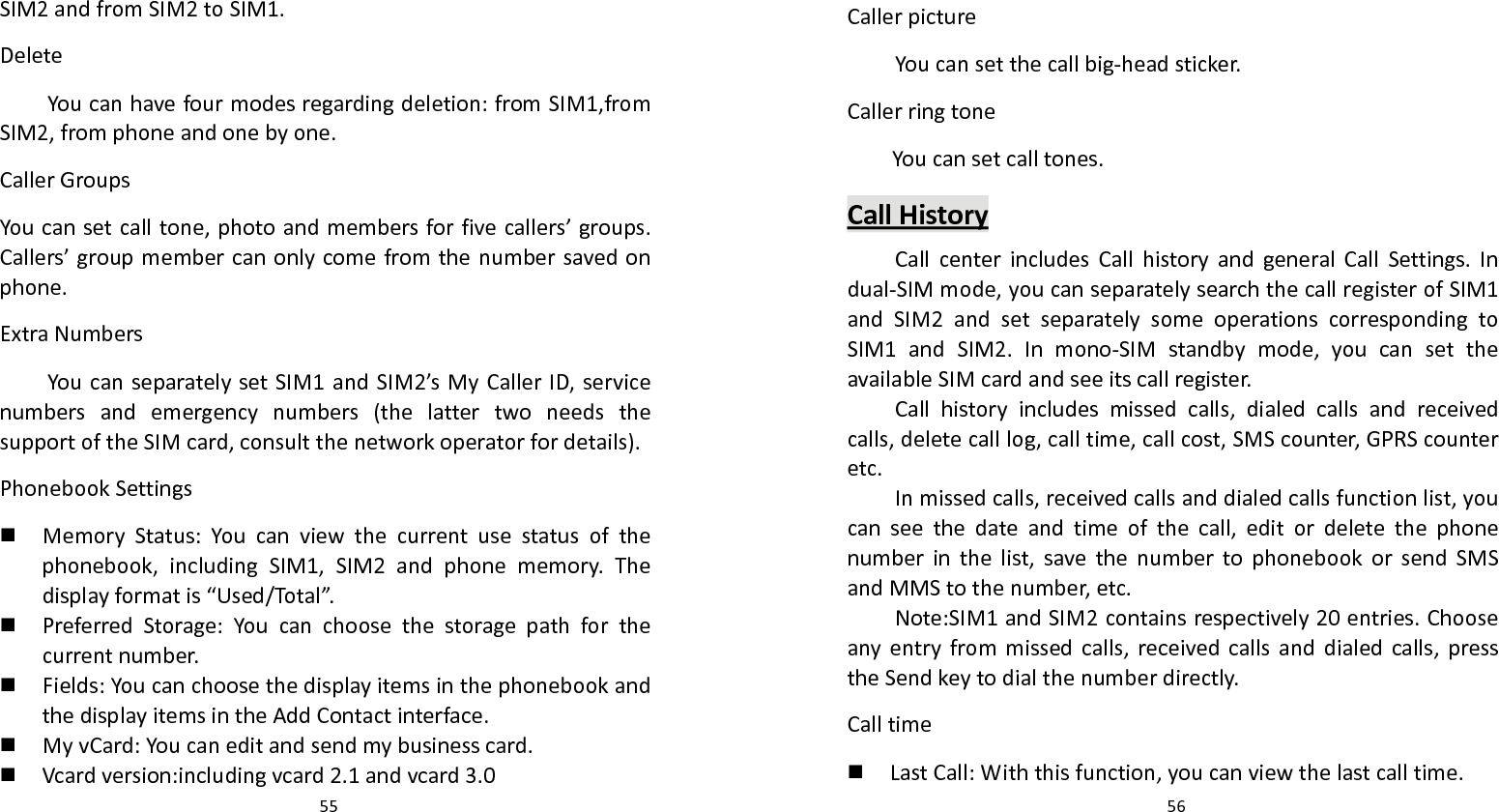   55 SIM2andfromSIM2toSIM1.DeleteYoucanhavefourmodesregardingdeletion:fromSIM1,fromSIM2,fromphoneandonebyone.CallerGroupsYoucansetcalltone,photoandmembersforfivecallers’groups.Callers’groupmembercanonlycomefromthenumbersavedonphone.ExtraNumbersYoucanseparatelysetSIM1andSIM2’sMyCallerID,servicenumbersandemergencynumbers(thelattertwoneedsthesupportoftheSIMcard,consultthenetworkoperatorfordetails).PhonebookSettings MemoryStatus:Youcanviewthecurrentusestatusofthephonebook,includingSIM1,SIM2andphonememory.Thedisplayformatis“Used/Total”. PreferredStorage:Youcanchoosethestoragepathforthecurrentnumber. Fields:YoucanchoosethedisplayitemsinthephonebookandthedisplayitemsintheAddContactinterface. MyvCard:Youcaneditandsendmybusinesscard. Vcardversion:includingvcard2.1andvcard3.0  56CallerpictureYoucansetthecallbig‐headsticker.CallerringtoneYoucansetcalltones.CallHistoryCallcenterincludesCallhistoryandgeneralCallSettings.Indual‐SIMmode,youcanseparatelysearchthecallregisterofSIM1andSIM2andsetseparatelysomeoperationscorrespondingtoSIM1andSIM2.Inmono‐SIMstandbymode,youcansettheavailableSIMcardandseeitscallregister.Callhistoryincludesmissedcalls,dialedcallsandreceivedcalls,deletecalllog,calltime,callcost,SMScounter,GPRScounteretc.Inmissedcalls,receivedcallsanddialedcallsfunctionlist,youcanseethedateandtimeofthecall,editordeletethephonenumberinthelist,savethenumbertophonebookorsendSMSandMMStothenumber,etc.Note:SIM1andSIM2containsrespectively20entries.Chooseanyentryfrommissedcalls,receivedcallsanddialedcalls,presstheSendkeytodialthenumberdirectly.Calltime LastCall:Withthisfunction,youcanviewthelastcalltime.