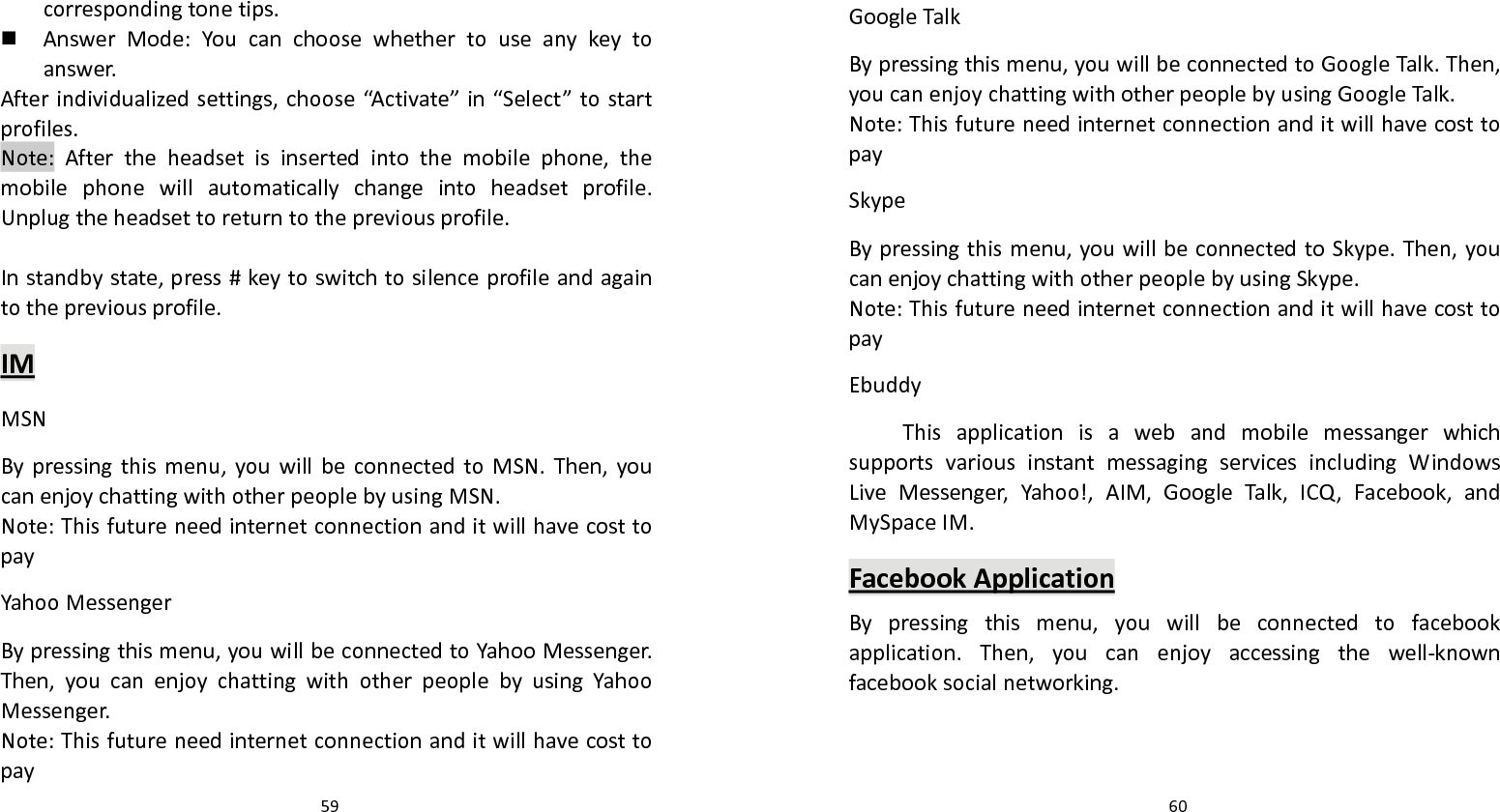   59 correspondingtonetips. AnswerMode:Youcanchoosewhethertouseanykeytoanswer.Afterindividualizedsettings,choose“Activate”in“Select”tostartprofiles.Note:Aftertheheadsetisinsertedintothemobilephone,themobilephonewillautomaticallychangeintoheadsetprofile.Unplugtheheadsettoreturntothepreviousprofile.Instandbystate,press#keytoswitchtosilenceprofileandagaintothepreviousprofile.IMMSNBypressingthismenu,youwillbeconnectedtoMSN.Then,youcanenjoychattingwithotherpeoplebyusingMSN.Note:ThisfutureneedinternetconnectionanditwillhavecosttopayYahooMessengerBypressingthismenu,youwillbeconnectedtoYahooMessenger.Then,youcanenjoychattingwithotherpeoplebyusingYahooMessenger.Note:Thisfutureneedinternetconnectionanditwillhavecosttopay  60GoogleTalkBypressingthismenu,youwillbeconnectedtoGoogleTalk.Then,youcanenjoychattingwithotherpeoplebyusingGoogleTalk.Note:ThisfutureneedinternetconnectionanditwillhavecosttopaySkypeBypressingthismenu,youwillbeconnectedtoSkype.Then,youcanenjoychattingwithotherpeoplebyusingSkype.Note:ThisfutureneedinternetconnectionanditwillhavecosttopayEbuddyThisapplicationisawebandmobilemessangerwhichsupportsvariousinstantmessagingservicesincludingWindowsLiveMessenger,Yahoo!,AIM,GoogleTalk,ICQ,Facebook,andMySpaceIM.FacebookApplicationBypressingthismenu,youwillbeconnectedtofacebookapplication.Then,youcanenjoyaccessingthewell‐knownfacebooksocialnetworking.