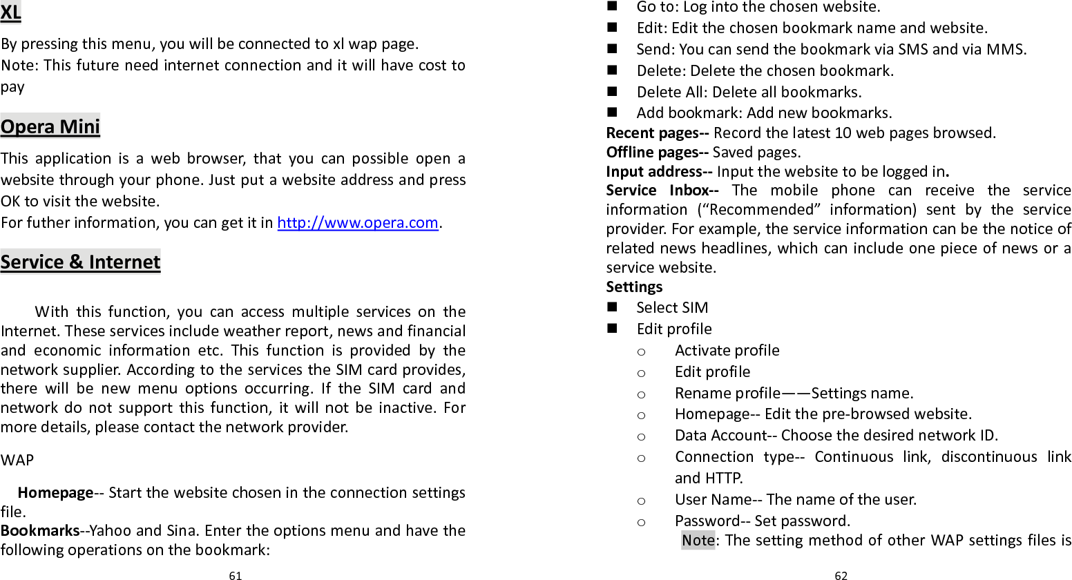   61 XLBypressingthismenu,youwillbeconnectedtoxlwappage.Note:ThisfutureneedinternetconnectionanditwillhavecosttopayOperaMiniThisapplicationisawebbrowser,thatyoucanpossibleopenawebsitethroughyourphone.JustputawebsiteaddressandpressOKtovisitthewebsite.Forfutherinformation,youcangetitinhttp://www.opera.com.Service&amp;InternetWiththisfunction,youcanaccessmultipleservicesontheInternet.Theseservicesincludeweatherreport,newsandfinancialandeconomicinformationetc.Thisfunctionisprovidedbythenetworksupplier.AccordingtotheservicestheSIMcardprovides,therewillbenewmenuoptionsoccurring.IftheSIMcardandnetworkdonotsupportthisfunction,itwillnotbeinactive.Formoredetails,pleasecontactthenetworkprovider.WAPHomepage‐‐Startthewebsitechosenintheconnectionsettingsfile.Bookmarks‐‐YahooandSina.Entertheoptionsmenuandhavethefollowingoperationsonthebookmark:  62 Goto:Logintothechosenwebsite. Edit:Editthechosenbookmarknameandwebsite. Send:YoucansendthebookmarkviaSMSandviaMMS. Delete:Deletethechosenbookmark. DeleteAll:Deleteallbookmarks. Addbookmark:Addnewbookmarks.Recentpages‐‐Recordthelatest10webpagesbrowsed.Offlinepages‐‐Savedpages.Inputaddress‐‐Inputthewebsitetobeloggedin.ServiceInbox‐‐ Themobilephonecanreceivetheserviceinformation(“Recommended”information)sentbytheserviceprovider.Forexample,theserviceinformationcanbethenoticeofrelatednewsheadlines,whichcanincludeonepieceofnewsoraservicewebsite.Settings SelectSIM Editprofileo Activateprofileo Editprofileo Renameprofile――Settingsname.o Homepage‐‐Editthepre‐browsedwebsite.o DataAccount‐‐ChoosethedesirednetworkID.o Connectiontype‐‐ Continuouslink,discontinuouslinkandHTTP.o UserName‐‐Thenameoftheuser.o Password‐‐Setpassword.Note:ThesettingmethodofotherWAPsettingsfilesis