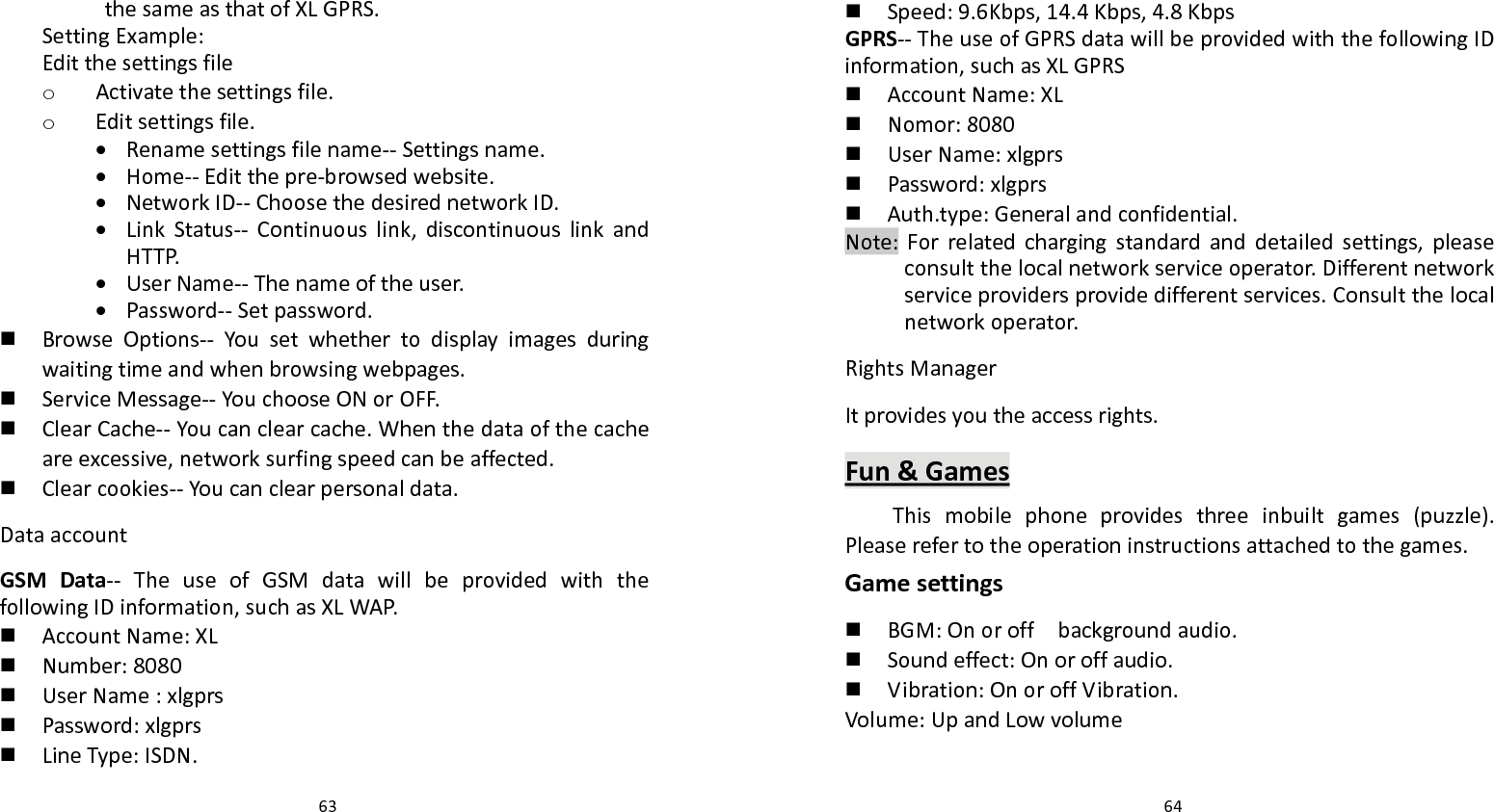   63 thesameasthatofXLGPRS.SettingExample:Editthesettingsfileo Activatethesettingsfile.o Editsettingsfile. Renamesettingsfilename‐‐Settingsname. Home‐‐Editthepre‐browsedwebsite. NetworkID‐‐ChoosethedesirednetworkID. LinkStatus‐‐ Continuouslink,discontinuouslinkandHTTP. UserName‐‐Thenameoftheuser. Password‐‐Setpassword. BrowseOptions‐‐ Yousetwhethertodisplayimagesduringwaitingtimeandwhenbrowsingwebpages. ServiceMessage‐‐YouchooseONorOFF. ClearCache‐‐Youcanclearcache.Whenthedataofthecacheareexcessive,networksurfingspeedcanbeaffected. Clearcookies‐‐Youcanclearpersonaldata.DataaccountGSMData‐‐ TheuseofGSMdatawillbeprovidedwiththefollowingIDinformation,suchasXLWAP. AccountName:XL Number:8080 UserName:xlgprs Password:xlgprs LineType:ISDN.  64 Speed:9.6Kbps,14.4Kbps,4.8KbpsGPRS‐‐TheuseofGPRSdatawillbeprovidedwiththefollowingIDinformation,suchasXLGPRS AccountName:XL Nomor:8080 UserName:xlgprs Password:xlgprs Auth.type:Generalandconfidential.Note:Forrelatedchargingstandardanddetailedsettings,pleaseconsultthelocalnetworkserviceoperator.Differentnetworkserviceprovidersprovidedifferentservices.Consultthelocalnetworkoperator.RightsManagerItprovidesyoutheaccessrights.Fun&amp;GamesThismobilephoneprovidesthreeinbuiltgames(puzzle).Pleaserefertotheoperationinstructionsattachedtothegames.Gamesettings BGM:Onoroffbackgroundaudio. Soundeffect:Onoroffaudio. Vibration:OnoroffVibration.Volume:UpandLowvolume