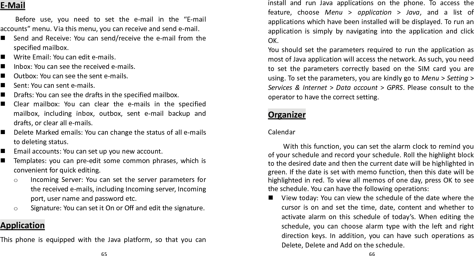   65 E‐MailBeforeuse,youneedtosetthee‐mailinthe“E‐mailaccounts”menu.Viathismenu,youcanreceiveandsende‐mail. SendandReceive:Youcansend/receivethee‐mailfromthespecifiedmailbox. WriteEmail:Youcanedite‐mails. Inbox:Youcanseethereceivede‐mails. Outbox:Youcanseethesente‐mails. Sent:Youcansente‐mails. Drafts:Youcanseethedraftsinthespecifiedmailbox. Clearmailbox:Youcanclearthee‐mailsinthespecifiedmailbox,includinginbox,outbox,sente‐mailbackupanddrafts,orclearalle‐mails. DeleteMarkedemails:Youcanchangethestatusofalle‐mailstodeletingstatus. Emailaccounts:Youcansetupyounewaccount. Temp lates:youcanpre‐editsomecommonphrases,whichisconvenientforquickediting.o IncomingServer:Youcansettheserverparametersforthereceivede‐mails,includingIncomingserver,Incomingport,usernameandpasswordetc.o Signature:YoucansetitOnorOffandeditthesignature.ApplicationThisphoneisequippedwiththeJavaplatform,sothatyoucan  66installandrunJavaapplicationsonthephone.Toaccessthefeature,chooseMenu&gt;application&gt;Java,andalistofapplicationswhichhavebeeninstalledwillbedisplayed.TorunanapplicationissimplybynavigatingintotheapplicationandclickOK.YoushouldsettheparametersrequiredtoruntheapplicationasmostofJavaapplicationwillaccessthenetwork.Assuch,youneedtosettheparameterscorrectlybasedontheSIMcardyouareusing.Tosettheparameters,youarekindlygotoMenu&gt;Setting&gt;Services&amp;Internet&gt;Dataaccount&gt;GPRS.Pleaseconsulttotheoperatortohavethecorrectsetting.OrganizerCalendarWiththisfunction,youcansetthealarmclocktoremindyouofyourscheduleandrecordyourschedule.Rollthehighlightblocktothedesireddateandthenthecurrentdatewillbehighlightedingreen.Ifthedateissetwithmemofunction,thenthisdatewillbehighlightedinred.Toviewallmemosofoneday,pressOKtoseetheschedule.Youcanhavethefollowingoperations: Viewtoday:Youcanviewthescheduleofthedatewherethecursorisonandsetthetime,date,contentandwhethertoactivatealarmonthisscheduleoftoday’s.Wheneditingtheschedule,youcanchoosealarmtypewiththeleftandrightdirectionkeys.Inaddition,youcanhavesuchoperationsasDelete,DeleteandAddontheschedule.