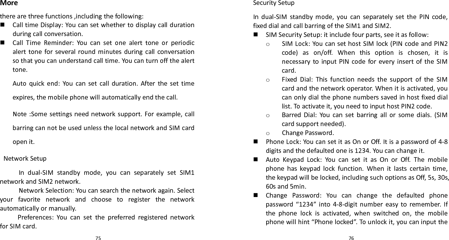   75 Moretherearethreefunctions,includingthefollowing: CalltimeDisplay:Youcansetwhethertodisplaycalldurationduringcallconversation. CallTimeReminder:Youcansetonealerttoneorperiodicalerttoneforseveralroundminutesduringcallconversationsothatyoucanunderstandcalltime.Youcanturnoffthealerttone.Autoquickend:Youcansetcallduration.Afterthesettimeexpires,themobilephonewillautomaticallyendthecall.Note:Somesettingsneednetworksupport.Forexample,callbarringcannotbeusedunlessthelocalnetworkandSIMcardopenit.NetworkSetupIndual‐SIMstandbymode,youcanseparatelysetSIM1networkandSIM2network.NetworkSelection:Youcansearchthenetworkagain.Selectyourfavoritenetworkandchoosetoregisterthenetworkautomaticallyormanually.Preferences:YoucansetthepreferredregisterednetworkforSIMcard.  76SecuritySetupIndual‐SIMstandbymode,youcanseparatelysetthePINcode,fixeddialandcallbarringoftheSIM1andSIM2. SIMSecuritySetup:itincludefourparts,seeitasfollow:o SIMLock:YoucansethostSIMlock(PINcodeandPIN2code)ason/off.Whenthisoptionischosen,itisnecessarytoinputPINcodeforeveryinsertoftheSIMcard.o FixedDial:ThisfunctionneedsthesupportoftheSIMcardandthenetworkoperator.Whenitisactivated,youcanonlydialthephonenumberssavedinhostfixeddiallist.Toactivateit,youneedtoinputhostPIN2code.o BarredDial:Youcansetbarringallorsomedials.(SIMcardsupportneeded).o ChangePassword. PhoneLock:YoucansetitasOnorOff.Itisapasswordof4‐8digitsandthedefaultedoneis1234.Youcanchangeit. AutoKeypadLock:YoucansetitasOnorOff.Themobilephonehaskeypadlockfunction.Whenitlastscertaintime,thekeypadwillbelocked,includingsuchoptionsasOff,5s,30s,60sand5min. ChangePassword:Youcanchangethedefaultedphonepassword“1234”into4‐8‐digitnumbereasytoremember.Ifthephonelockisactivated,whenswitchedon,themobilephonewillhint“Phonelocked”.Tounlockit,youcaninputthe