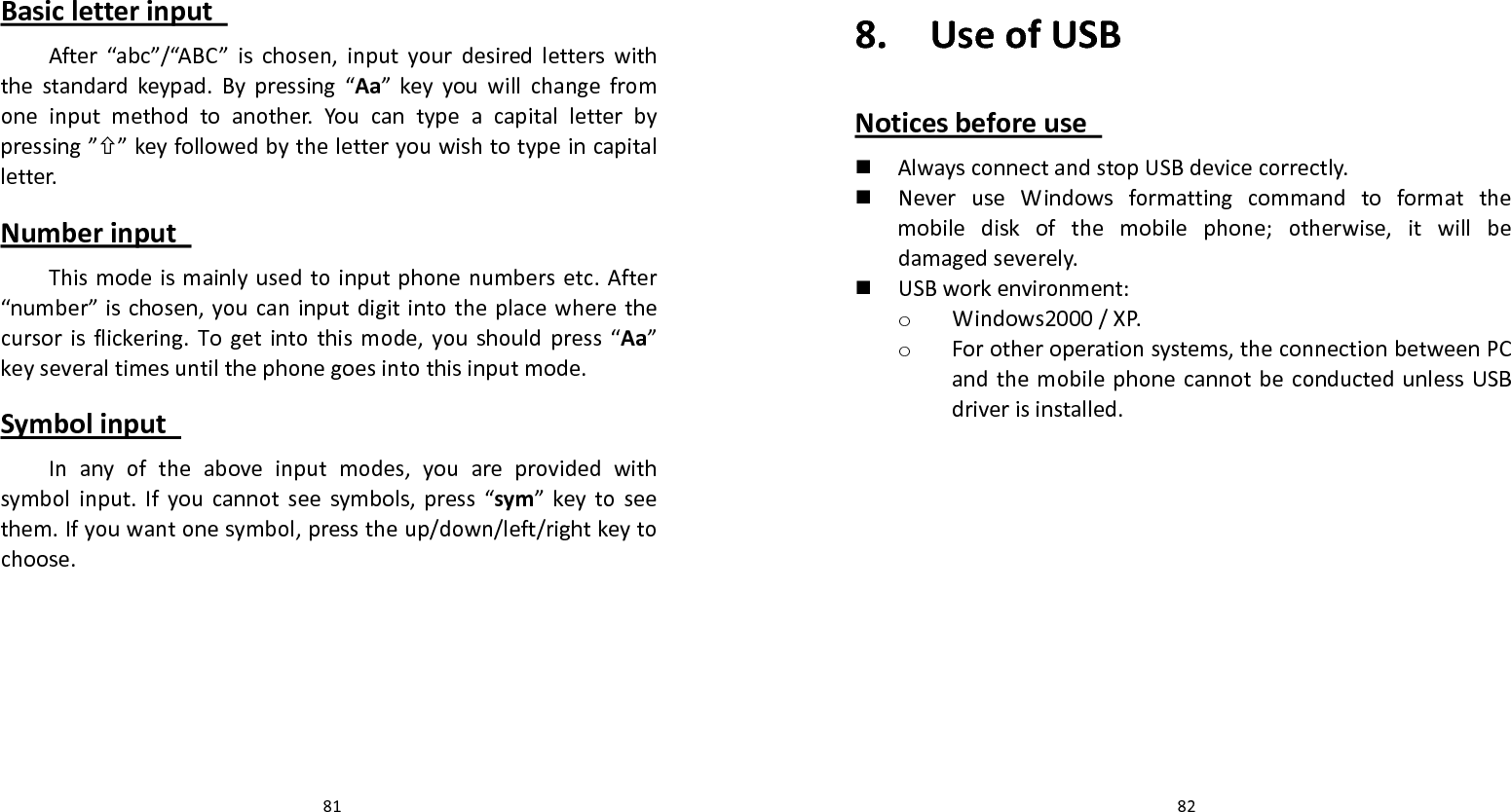   81 Basicletterinput After“abc”/“ABC”ischosen,inputyourdesiredletterswiththestandardkeypad.Bypressing“Aa”keyyouwillchangefromoneinputmethodtoanother.Youcantypeacapitalletterbypressing””keyfollowedbytheletteryouwishtotypeincapitalletter.Numberinput Thismodeismainlyusedtoinputphonenumbersetc.After“number”ischosen,youcaninputdigitintotheplacewherethecursorisflickering.Togetintothismode,youshouldpress“Aa”keyseveraltimesuntilthephonegoesintothisinputmode.Symbolinput Inanyoftheaboveinputmodes,youareprovidedwithsymbolinput.Ifyoucannotseesymbols,press“sym”keytoseethem.Ifyouwantonesymbol,presstheup/down/left/rightkeytochoose.  828.UseofUSBNoticesbeforeuse  AlwaysconnectandstopUSBdevicecorrectly. NeveruseWindowsformattingcommandtoformatthemobilediskofthemobilephone;otherwise,itwillbedamagedseverely. USBworkenvironment:o Windows2000/XP.o Forotheroperationsystems,theconnectionbetweenPCandthemobilephonecannotbeconductedunlessUSBdriverisinstalled.
