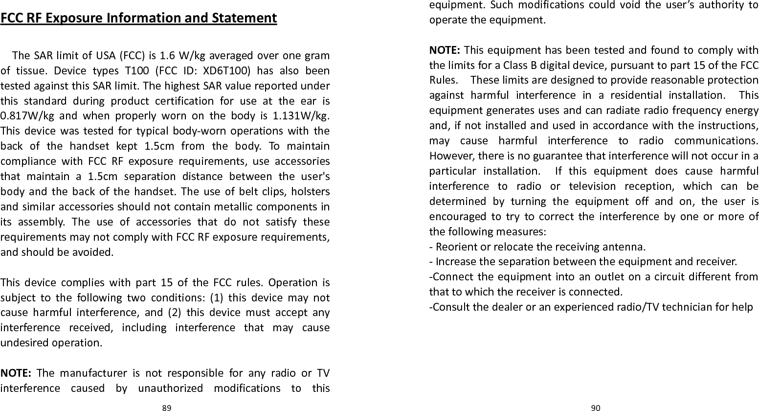   89 FCCRFExposureInformationandStatement TheSARlimitofUSA(FCC)is1.6W/kgaveragedoveronegramoftissue.DevicetypesT100(FCCID:XD6T100)hasalsobeentestedagainstthisSARlimit.ThehighestSARvaluereportedunderthisstandardduringproductcertificationforuseattheearis0.817W/kgandwhenproperlywornonthebodyis1.131W/kg.Thisdevicewastestedfortypicalbody‐wornoperationswiththebackofthehandsetkept1.5cmfromthebody.TomaintaincompliancewithFCCRFexposurerequirements,useaccessoriesthatmaintaina1.5cmseparationdistancebetweentheuser&apos;sbodyandthebackofthehandset.Theuseofbeltclips,holstersandsimilaraccessoriesshouldnotcontainmetalliccomponentsinitsassembly.TheuseofaccessoriesthatdonotsatisfytheserequirementsmaynotcomplywithFCCRFexposurerequirements,andshouldbeavoided.Thisdevicecomplieswithpart15oftheFCCrules.Operationissubjecttothefollowingtwoconditions:(1)thisdevicemaynotcauseharmfulinterference,and(2)thisdevicemustacceptanyinterferencereceived,includinginterferencethatmaycauseundesiredoperation.NOTE:ThemanufacturerisnotresponsibleforanyradioorTVinterferencecausedbyunauthorizedmodificationstothis  90equipment.Suchmodificationscouldvoidtheuser’sauthoritytooperatetheequipment.NOTE:ThisequipmenthasbeentestedandfoundtocomplywiththelimitsforaClassBdigitaldevice,pursuanttopart15oftheFCCRules.Theselimitsaredesignedtoprovidereasonableprotectionagainstharmfulinterferenceinaresidentialinstallation.Thisequipmentgeneratesusesandcanradiateradiofrequencyenergyand,ifnotinstalledandusedinaccordancewiththeinstructions,maycauseharmfulinterferencetoradiocommunications.However,thereisnoguaranteethatinterferencewillnotoccurinaparticularinstallation.Ifthisequipmentdoescauseharmfulinterferencetoradioortelevisionreception,whichcanbedeterminedbyturningtheequipmentoffandon,theuserisencouragedtotrytocorrecttheinterferencebyoneormoreofthefollowingmeasures:‐Reorientorrelocatethereceivingantenna.‐Increasetheseparationbetweentheequipmentandreceiver.‐Connecttheequipmentintoanoutletonacircuitdifferentfromthattowhichthereceiverisconnected.‐Consultthedealeroranexperiencedradio/TVtechnicianforhelp