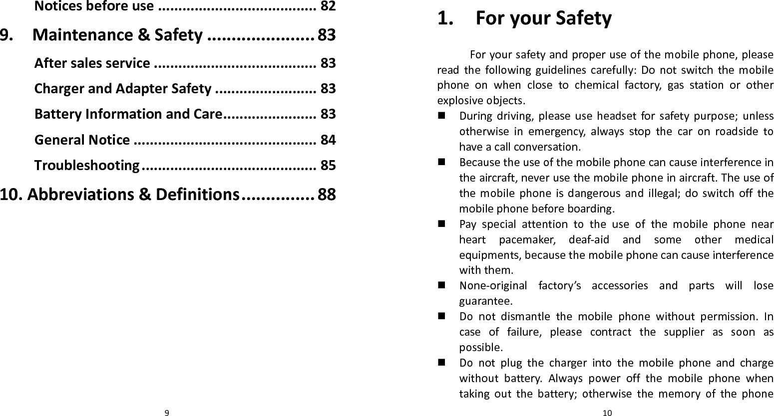   9Noticesbeforeuse.......................................82 9.Maintenance&amp;Safety......................83 Aftersalesservice........................................83 ChargerandAdapterSafety.........................83 BatteryInformationandCare.......................83 GeneralNotice.............................................84 Troubleshooting...........................................85 10.Abbreviations&amp;Definitions...............88   101.ForyourSafetyForyoursafetyandproperuseofthemobilephone,pleasereadthefollowingguidelinescarefully:Donotswitchthemobilephoneonwhenclosetochemicalfactory,gasstationorotherexplosiveobjects. Duringdriving,pleaseuseheadsetforsafetypurpose;unlessotherwiseinemergency,alwaysstopthecaronroadsidetohaveacallconversation. Becausetheuseofthemobilephonecancauseinterferenceintheaircraft,neverusethemobilephoneinaircraft.Theuseofthemobilephoneisdangerousandillegal;doswitchoffthemobilephonebeforeboarding. Payspecialattentiontotheuseofthemobilephonenearheartpacemaker,deaf‐aidandsomeothermedicalequipments,becausethemobilephonecancauseinterferencewiththem. None‐originalfactory’saccessoriesandpartswillloseguarantee. Donotdismantlethemobilephonewithoutpermission.Incaseoffailure,pleasecontractthesupplierassoonaspossible. Donotplugthechargerintothemobilephoneandchargewithoutbattery.Alwayspoweroffthemobilephonewhentakingoutthebattery;otherwisethememoryofthephone