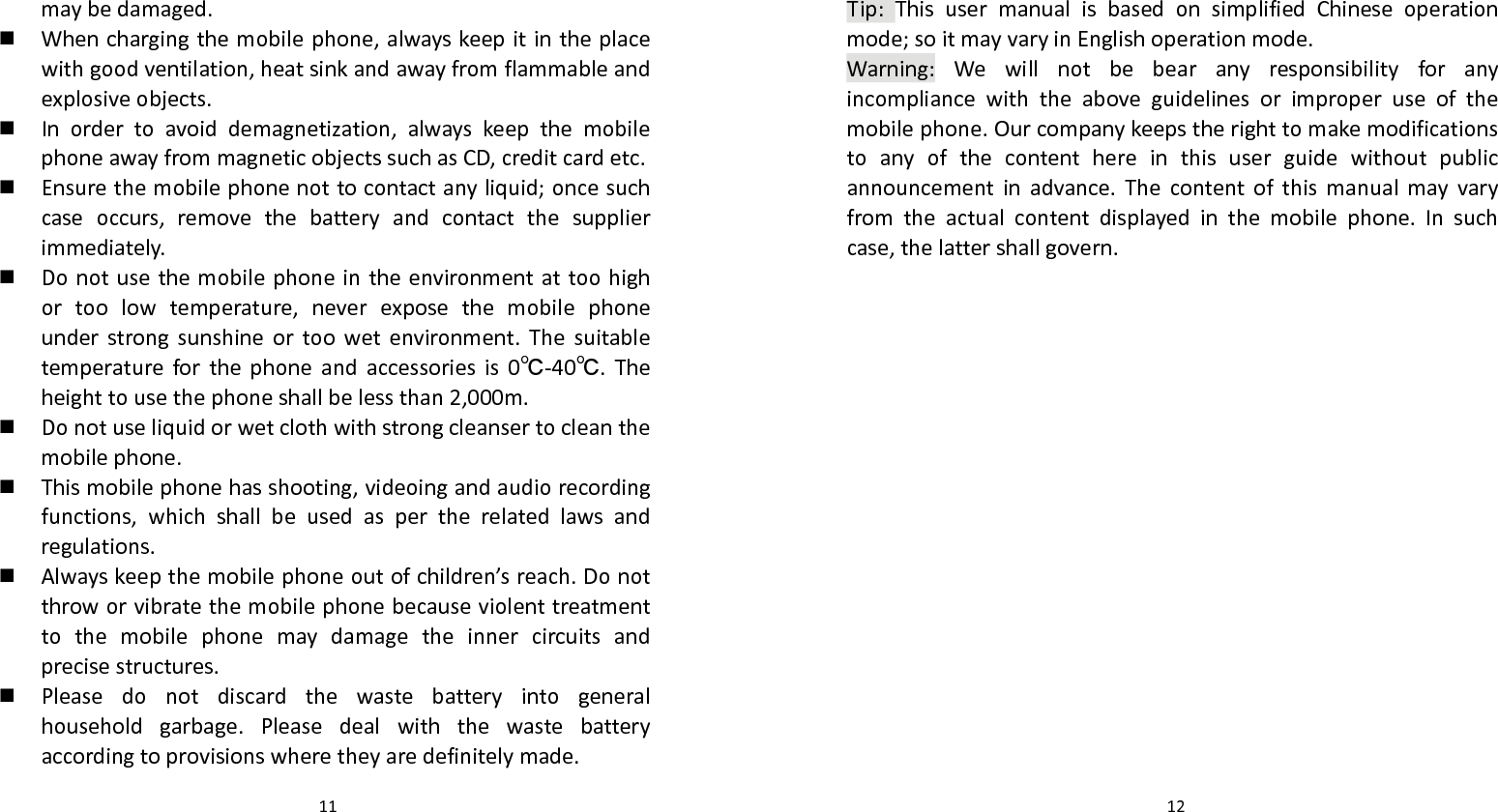   11 maybedamaged. Whenchargingthemobilephone,alwayskeepitintheplacewithgoodventilation,heatsinkandawayfromflammableandexplosiveobjects. Inordertoavoiddemagnetization,alwayskeepthemobilephoneawayfrommagneticobjectssuchasCD,creditcardetc. Ensurethemobilephonenottocontactanyliquid;oncesuchcaseoccurs,removethebatteryandcontactthesupplierimmediately. Donotusethemobilephoneintheenvironmentattoohighortoolowtemperature,neverexposethemobilephoneunderstrongsunshineortoowetenvironment.Thesuitabletemperatureforthephoneandaccessoriesis0℃‐40℃.Theheighttousethephoneshallbelessthan2,000m. Donotuseliquidorwetclothwithstrongcleansertocleanthemobilephone. Thismobilephonehasshooting,videoingandaudiorecordingfunctions,whichshallbeusedaspertherelatedlawsandregulations. Alwayskeepthemobilephoneoutofchildren’sreach.Donotthroworvibratethemobilephonebecauseviolenttreatmenttothemobilephonemaydamagetheinnercircuitsandprecisestructures. Pleasedonotdiscardthewastebatteryintogeneralhouseholdgarbage.Pleasedealwiththewastebatteryaccordingtoprovisionswheretheyaredefinitelymade.  12Tip:ThisusermanualisbasedonsimplifiedChineseoperationmode;soitmayvaryinEnglishoperationmode.Warning:Wewillnotbebearanyresponsibilityforanyincompliancewiththeaboveguidelinesorimproperuseofthemobilephone.Ourcompanykeepstherighttomakemodificationstoanyofthecontenthereinthisuserguidewithoutpublicannouncementinadvance.Thecontentofthismanualmayvaryfromtheactualcontentdisplayedinthemobilephone.Insuchcase,thelattershallgovern.