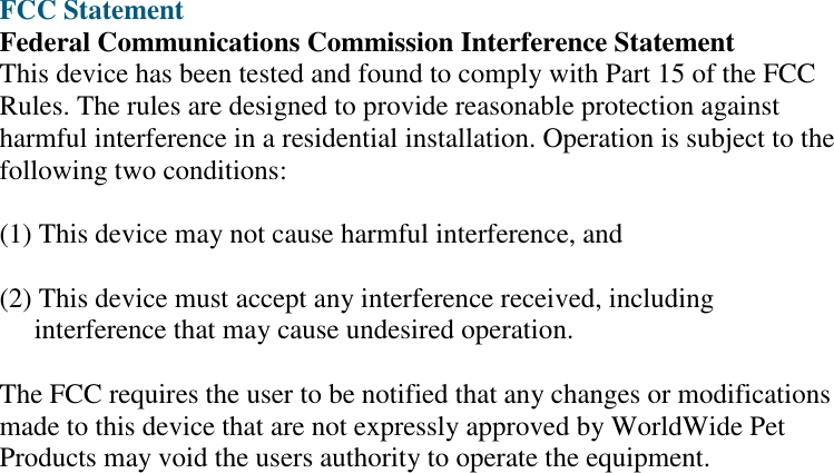     FCC Statement Federal Communications Commission Interference Statement This device has been tested and found to comply with Part 15 of the FCC Rules. The rules are designed to provide reasonable protection against harmful interference in a residential installation. Operation is subject to the following two conditions:  (1) This device may not cause harmful interference, and  (2) This device must accept any interference received, including      interference that may cause undesired operation.  The FCC requires the user to be notified that any changes or modifications made to this device that are not expressly approved by WorldWide Pet Products may void the users authority to operate the equipment. 