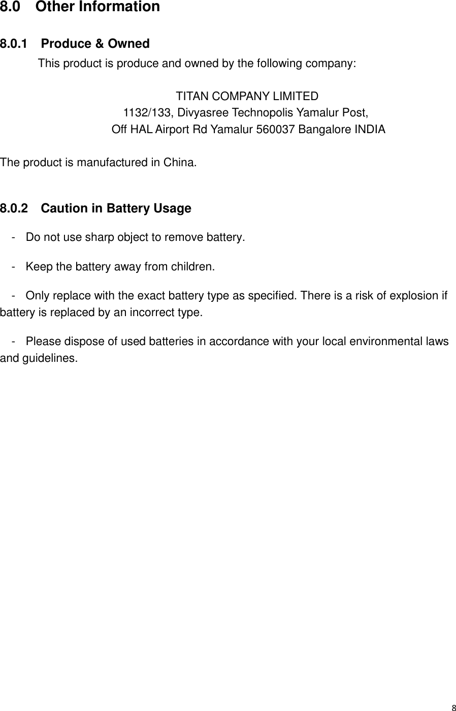  8 8.0  Other Information 8.0.1    Produce &amp; Owned This product is produce and owned by the following company:  TITAN COMPANY LIMITED       1132/133, Divyasree Technopolis Yamalur Post,        Off HAL Airport Rd Yamalur 560037 Bangalore INDIA  The product is manufactured in China.  8.0.2    Caution in Battery Usage -  Do not use sharp object to remove battery. -  Keep the battery away from children. -  Only replace with the exact battery type as specified. There is a risk of explosion if battery is replaced by an incorrect type. -  Please dispose of used batteries in accordance with your local environmental laws and guidelines.  