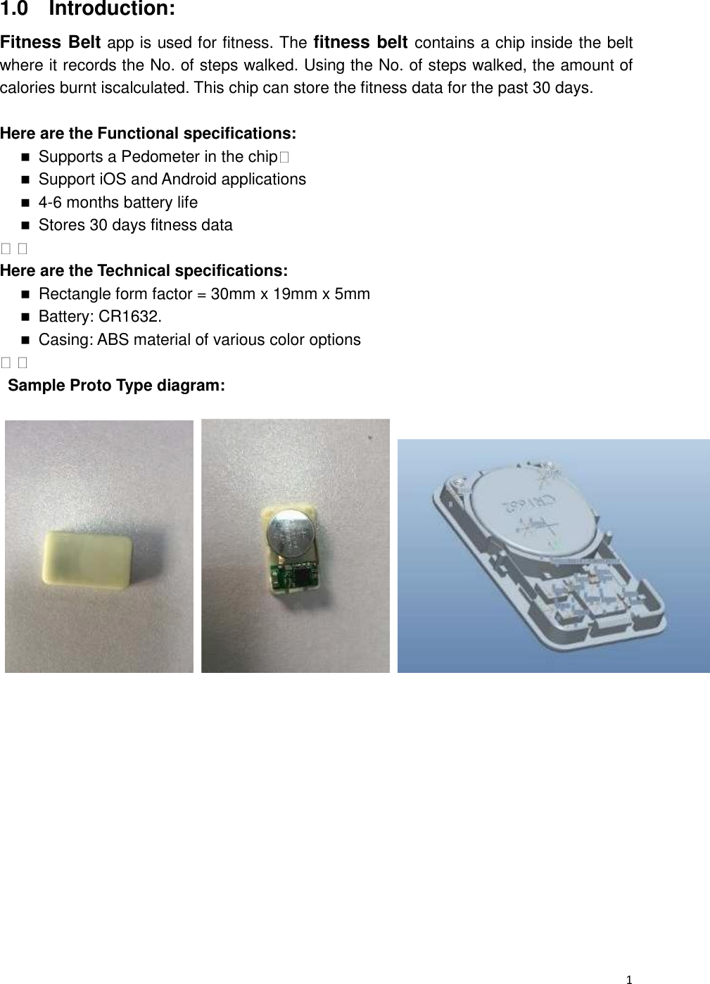  1 1.0    Introduction: Fitness Belt app is used for fitness. The fitness belt contains a chip inside the belt where it records the No. of steps walked. Using the No. of steps walked, the amount of calories burnt iscalculated. This chip can store the fitness data for the past 30 days.  Here are the Functional specifications:    Supports a Pedometer in the chip       Support iOS and Android applications    4-6 months battery life    Stores 30 days fitness data      Here are the Technical specifications:    Rectangle form factor = 30mm x 19mm x 5mm    Battery: CR1632.    Casing: ABS material of various color options      Sample Proto Type diagram:                        