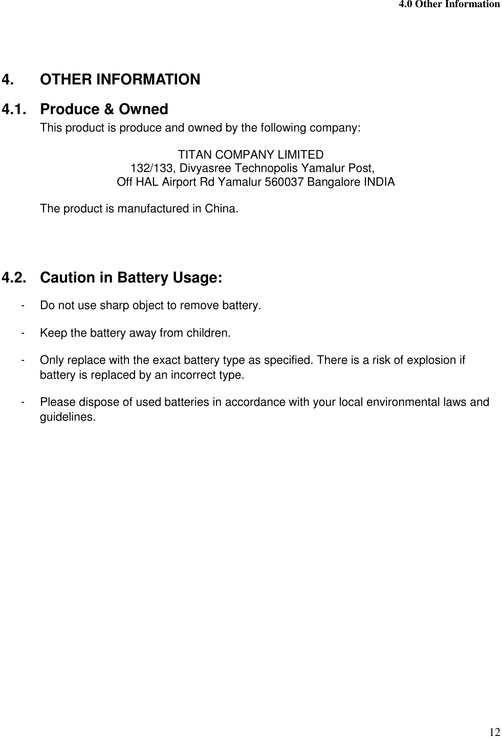  4.0 Other Information 12    4.  OTHER INFORMATION 4.1.  Produce &amp; Owned This product is produce and owned by the following company:  TITAN COMPANY LIMITED  132/133, Divyasree Technopolis Yamalur Post,    Off HAL Airport Rd Yamalur 560037 Bangalore INDIA  The product is manufactured in China.    4.2.  Caution in Battery Usage: -  Do not use sharp object to remove battery. -  Keep the battery away from children. -  Only replace with the exact battery type as specified. There is a risk of explosion if battery is replaced by an incorrect type. -  Please dispose of used batteries in accordance with your local environmental laws and guidelines.   