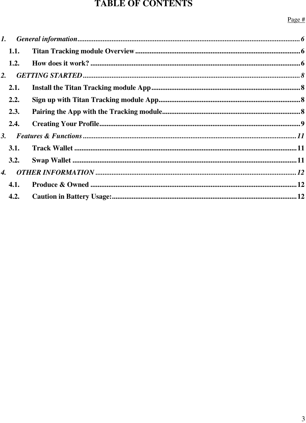  3   TABLE OF CONTENTS    Page #  1. General information ............................................................................................................................ 6 1.1. Titan Tracking module Overview ............................................................................................ 6 1.2. How does it work? ..................................................................................................................... 6 2. GETTING STARTED ......................................................................................................................... 8 2.1. Install the Titan Tracking module App ................................................................................... 8 2.2. Sign up with Titan Tracking module App ............................................................................... 8 2.3. Pairing the App with the Tracking module ............................................................................. 8 2.4. Creating Your Profile ................................................................................................................ 9 3. Features &amp; Functions ....................................................................................................................... 11 3.1. Track Wallet ............................................................................................................................ 11 3.2. Swap Wallet ............................................................................................................................. 11 4. OTHER INFORMATION ................................................................................................................ 12 4.1. Produce &amp; Owned ................................................................................................................... 12 4.2. Caution in Battery Usage: ....................................................................................................... 12     