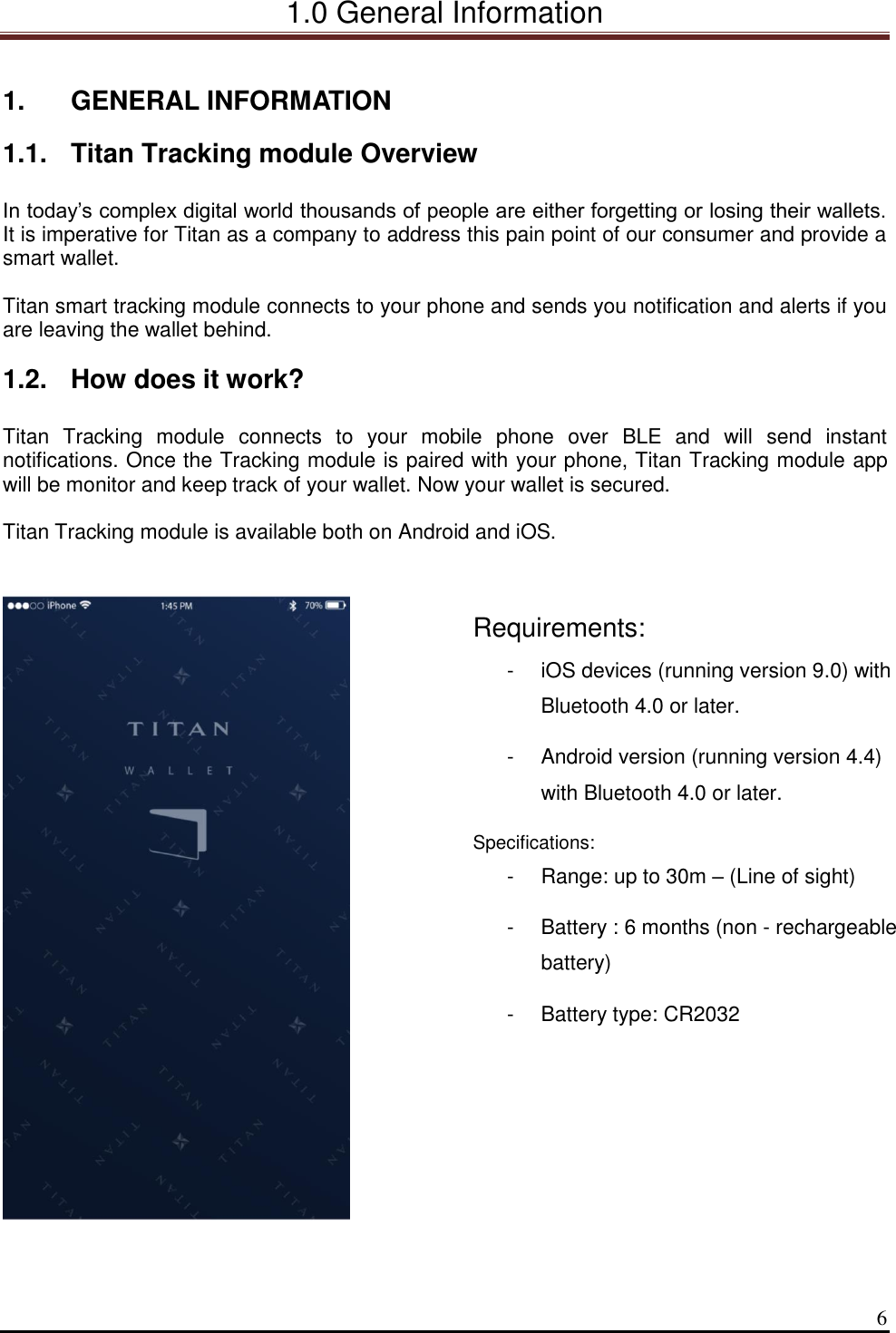 1.0 General Information  6  1.  GENERAL INFORMATION 1.1.  Titan Tracking module Overview  In today’s complex digital world thousands of people are either forgetting or losing their wallets. It is imperative for Titan as a company to address this pain point of our consumer and provide a smart wallet.  Titan smart tracking module connects to your phone and sends you notification and alerts if you are leaving the wallet behind.  1.2.  How does it work?  Titan  Tracking  module  connects  to  your  mobile  phone  over  BLE  and  will  send  instant notifications. Once the Tracking module is paired with your phone, Titan Tracking module app will be monitor and keep track of your wallet. Now your wallet is secured.  Titan Tracking module is available both on Android and iOS.      Requirements: -  iOS devices (running version 9.0) with Bluetooth 4.0 or later. -  Android version (running version 4.4) with Bluetooth 4.0 or later. Specifications: -  Range: up to 30m – (Line of sight) -  Battery : 6 months (non - rechargeable battery) -  Battery type: CR2032   