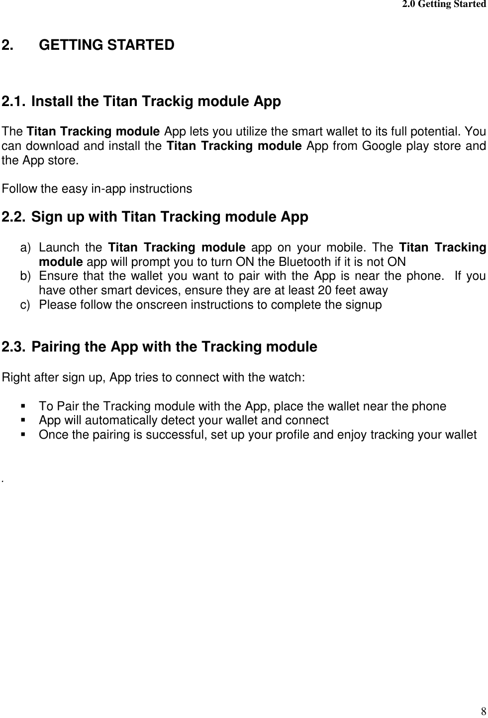  2.0 Getting Started 8  2.  GETTING STARTED   2.1. Install the Titan Trackig module App  The Titan Tracking module App lets you utilize the smart wallet to its full potential. You can download and install the Titan Tracking module App from Google play store and the App store.  Follow the easy in-app instructions 2.2. Sign up with Titan Tracking module App  a)  Launch  the  Titan  Tracking  module  app  on  your mobile. The  Titan  Tracking module app will prompt you to turn ON the Bluetooth if it is not ON b)  Ensure that the wallet you want to pair with the App is near the phone.  If you have other smart devices, ensure they are at least 20 feet away c)  Please follow the onscreen instructions to complete the signup  2.3. Pairing the App with the Tracking module  Right after sign up, App tries to connect with the watch:    To Pair the Tracking module with the App, place the wallet near the phone   App will automatically detect your wallet and connect   Once the pairing is successful, set up your profile and enjoy tracking your wallet   .   