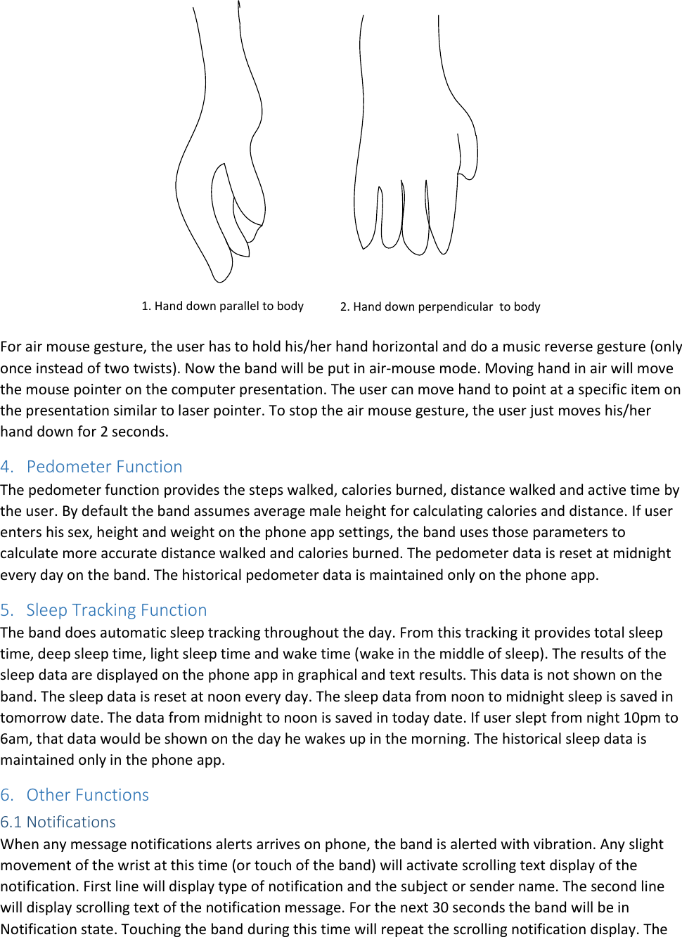 1. Hand down parallel to body 2. Hand down perpendicular  to body For air mouse gesture, the user has to hold his/her hand horizontal and do a music reverse gesture (only once instead of two twists). Now the band will be put in air-mouse mode. Moving hand in air will move the mouse pointer on the computer presentation. The user can move hand to point at a specific item on the presentation similar to laser pointer. To stop the air mouse gesture, the user just moves his/her hand down for 2 seconds.  4. Pedometer Function The pedometer function provides the steps walked, calories burned, distance walked and active time by the user. By default the band assumes average male height for calculating calories and distance. If user enters his sex, height and weight on the phone app settings, the band uses those parameters to calculate more accurate distance walked and calories burned. The pedometer data is reset at midnight every day on the band. The historical pedometer data is maintained only on the phone app.  5. Sleep Tracking Function The band does automatic sleep tracking throughout the day. From this tracking it provides total sleep time, deep sleep time, light sleep time and wake time (wake in the middle of sleep). The results of the sleep data are displayed on the phone app in graphical and text results. This data is not shown on the band. The sleep data is reset at noon every day. The sleep data from noon to midnight sleep is saved in tomorrow date. The data from midnight to noon is saved in today date. If user slept from night 10pm to 6am, that data would be shown on the day he wakes up in the morning. The historical sleep data is maintained only in the phone app.  6. Other Functions 6.1 Notifications When any message notifications alerts arrives on phone, the band is alerted with vibration. Any slight movement of the wrist at this time (or touch of the band) will activate scrolling text display of the notification. First line will display type of notification and the subject or sender name. The second line will display scrolling text of the notification message. For the next 30 seconds the band will be in Notification state. Touching the band during this time will repeat the scrolling notification display. The 