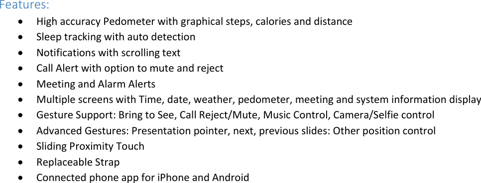  Features:  High accuracy Pedometer with graphical steps, calories and distance  Sleep tracking with auto detection  Notifications with scrolling text  Call Alert with option to mute and reject  Meeting and Alarm Alerts  Multiple screens with Time, date, weather, pedometer, meeting and system information display  Gesture Support: Bring to See, Call Reject/Mute, Music Control, Camera/Selfie control  Advanced Gestures: Presentation pointer, next, previous slides: Other position control   Sliding Proximity Touch  Replaceable Strap  Connected phone app for iPhone and Android  