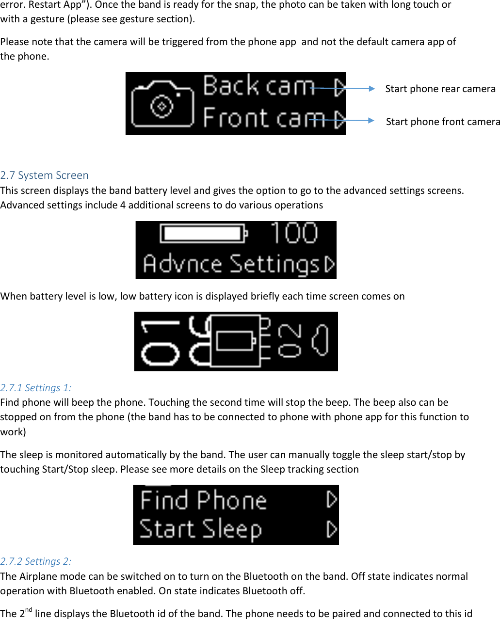 error. Restart App”). Once the band is ready for the snap, the photo can be taken with long touch or with a gesture (please see gesture section).  Please note that the camera will be triggered from the phone app  and not the default camera app of the phone.    2.7 System Screen This screen displays the band battery level and gives the option to go to the advanced settings screens. Advanced settings include 4 additional screens to do various operations  When battery level is low, low battery icon is displayed briefly each time screen comes on  2.7.1 Settings 1: Find phone will beep the phone. Touching the second time will stop the beep. The beep also can be stopped on from the phone (the band has to be connected to phone with phone app for this function to work) The sleep is monitored automatically by the band. The user can manually toggle the sleep start/stop by touching Start/Stop sleep. Please see more details on the Sleep tracking section  2.7.2 Settings 2: The Airplane mode can be switched on to turn on the Bluetooth on the band. Off state indicates normal operation with Bluetooth enabled. On state indicates Bluetooth off.  The 2nd line displays the Bluetooth id of the band. The phone needs to be paired and connected to this id Start phone rear camera Start phone front camera 