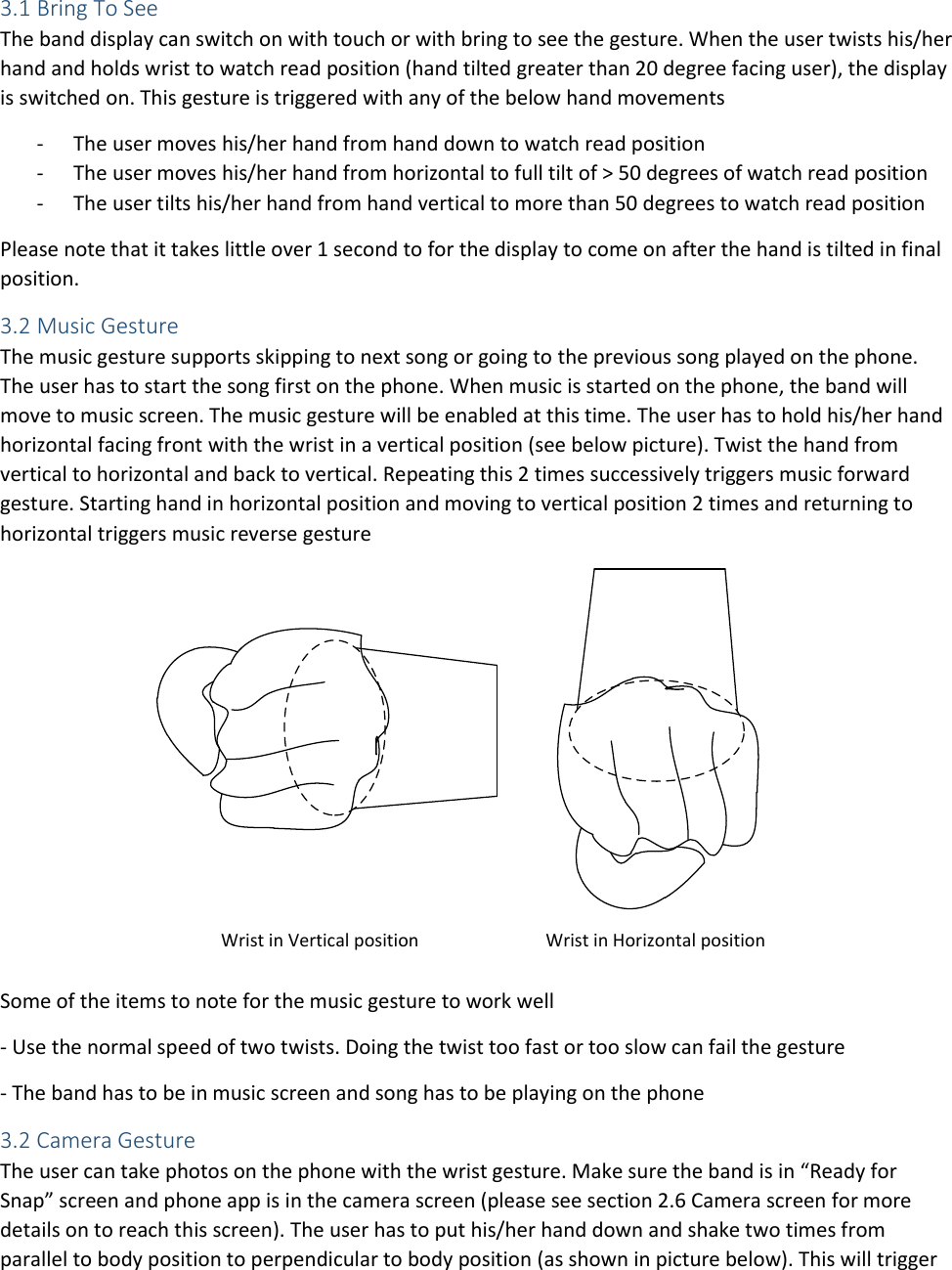 3.1 Bring To See The band display can switch on with touch or with bring to see the gesture. When the user twists his/her hand and holds wrist to watch read position (hand tilted greater than 20 degree facing user), the display is switched on. This gesture is triggered with any of the below hand movements - The user moves his/her hand from hand down to watch read position - The user moves his/her hand from horizontal to full tilt of &gt; 50 degrees of watch read position - The user tilts his/her hand from hand vertical to more than 50 degrees to watch read position Please note that it takes little over 1 second to for the display to come on after the hand is tilted in final position.  3.2 Music Gesture The music gesture supports skipping to next song or going to the previous song played on the phone. The user has to start the song first on the phone. When music is started on the phone, the band will move to music screen. The music gesture will be enabled at this time. The user has to hold his/her hand horizontal facing front with the wrist in a vertical position (see below picture). Twist the hand from vertical to horizontal and back to vertical. Repeating this 2 times successively triggers music forward gesture. Starting hand in horizontal position and moving to vertical position 2 times and returning to horizontal triggers music reverse gesture Wrist in Vertical position Wrist in Horizontal position Some of the items to note for the music gesture to work well  - Use the normal speed of two twists. Doing the twist too fast or too slow can fail the gesture - The band has to be in music screen and song has to be playing on the phone 3.2 Camera Gesture The user can take photos on the phone with the wrist gesture. Make sure the band is in “Ready for Snap” screen and phone app is in the camera screen (please see section 2.6 Camera screen for more details on to reach this screen). The user has to put his/her hand down and shake two times from parallel to body position to perpendicular to body position (as shown in picture below). This will trigger 