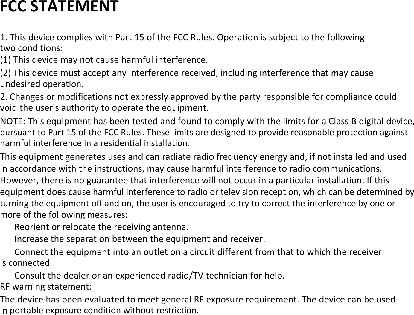 FCC STATEMENT1. This device complies with Part 15 of the FCC Rules. Operation is subject to the followingtwo conditions:(1) This device may not cause harmful interference.(2) This device must accept any interference received, including interference that may causeundesired operation.2. Changes or modifications not expressly approved by the party responsible for compliance couldvoid the user&apos;s authority to operate the equipment.NOTE: This equipment has been tested and found to comply with the limits for a Class B digital device,pursuant to Part 15 of the FCC Rules. These limits are designed to provide reasonable protection againstharmful interference in a residential installation.This equipment generates uses and can radiate radio frequency energy and, if not installed and usedin accordance with the instructions, may cause harmful interference to radio communications.However, there is no guarantee that interference will not occur in a particular installation. If thisequipment does cause harmful interference to radio or television reception, which can be determined byturning the equipment off and on, the user is encouraged to try to correct the interference by one ormore of the following measures:Reorient or relocate the receiving antenna.Increase the separation between the equipment and receiver.Connect the equipment into an outlet on a circuit different from that to which the receiveris connected.Consult the dealer or an experienced radio/TV technician for help.RF warning statement:The device has been evaluated to meet general RF exposure requirement. The device can be usedin portable exposure condition without restriction.