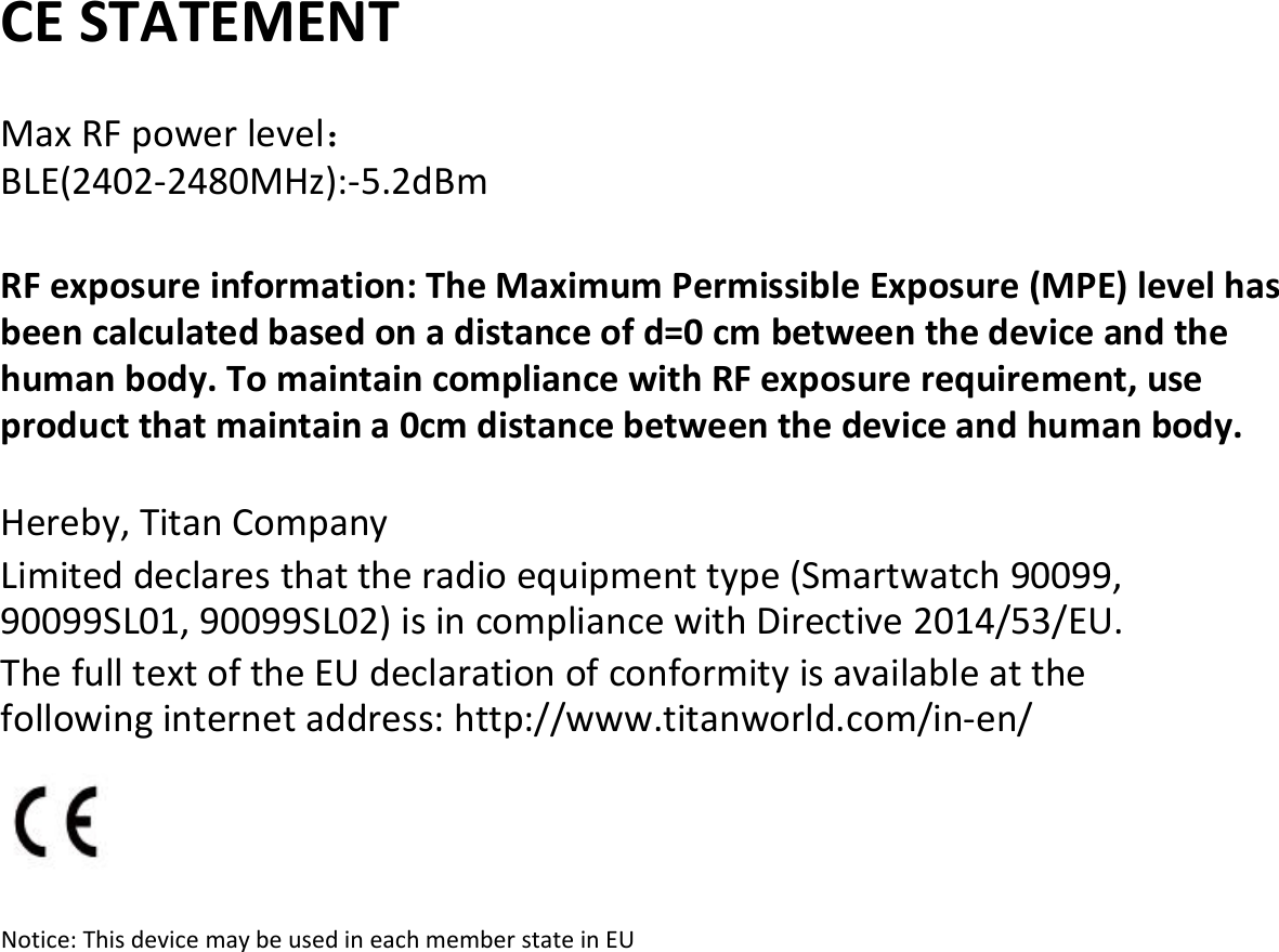 CE STATEMENTMax RF power level：BLE(2402-2480MHz):-5.2dBmRF exposure information: The Maximum Permissible Exposure (MPE) level hasbeen calculated based on a distance of d=0 cm between the device and thehuman body. To maintain compliance with RF exposure requirement, useproduct that maintain a 0cm distance between the device and human body.Hereby, Titan CompanyLimited declares that the radio equipment type (Smartwatch 90099,90099SL01, 90099SL02) is in compliance with Directive 2014/53/EU.The full text of the EU declaration of conformity is available at thefollowing internet address: http://www.titanworld.com/in-en/Notice: This device may be used in each member state in EU