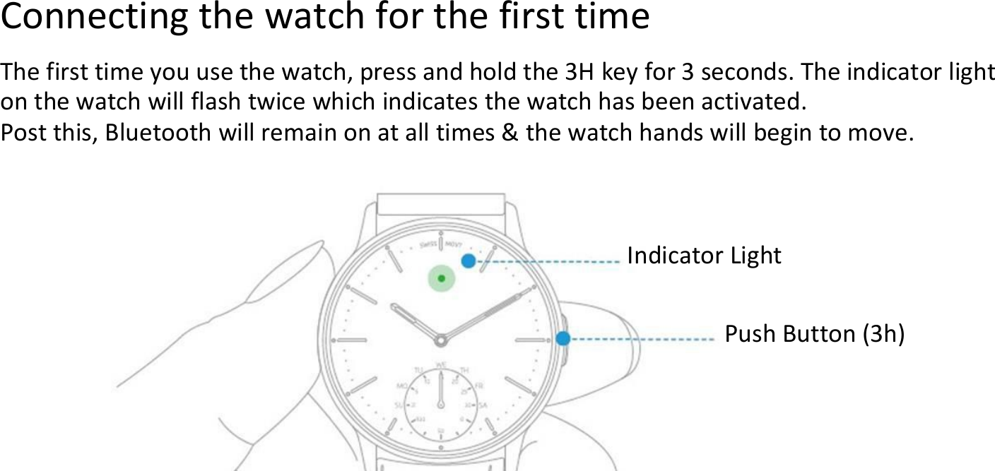 Connecting the watch for the first timeThe first time you use the watch, press and hold the 3H key for 3 seconds. The indicator lighton the watch will flash twice which indicates the watch has been activated.Post this, Bluetooth will remain on at all times &amp; the watch hands will begin to move.Indicator LightPush Button (3h)