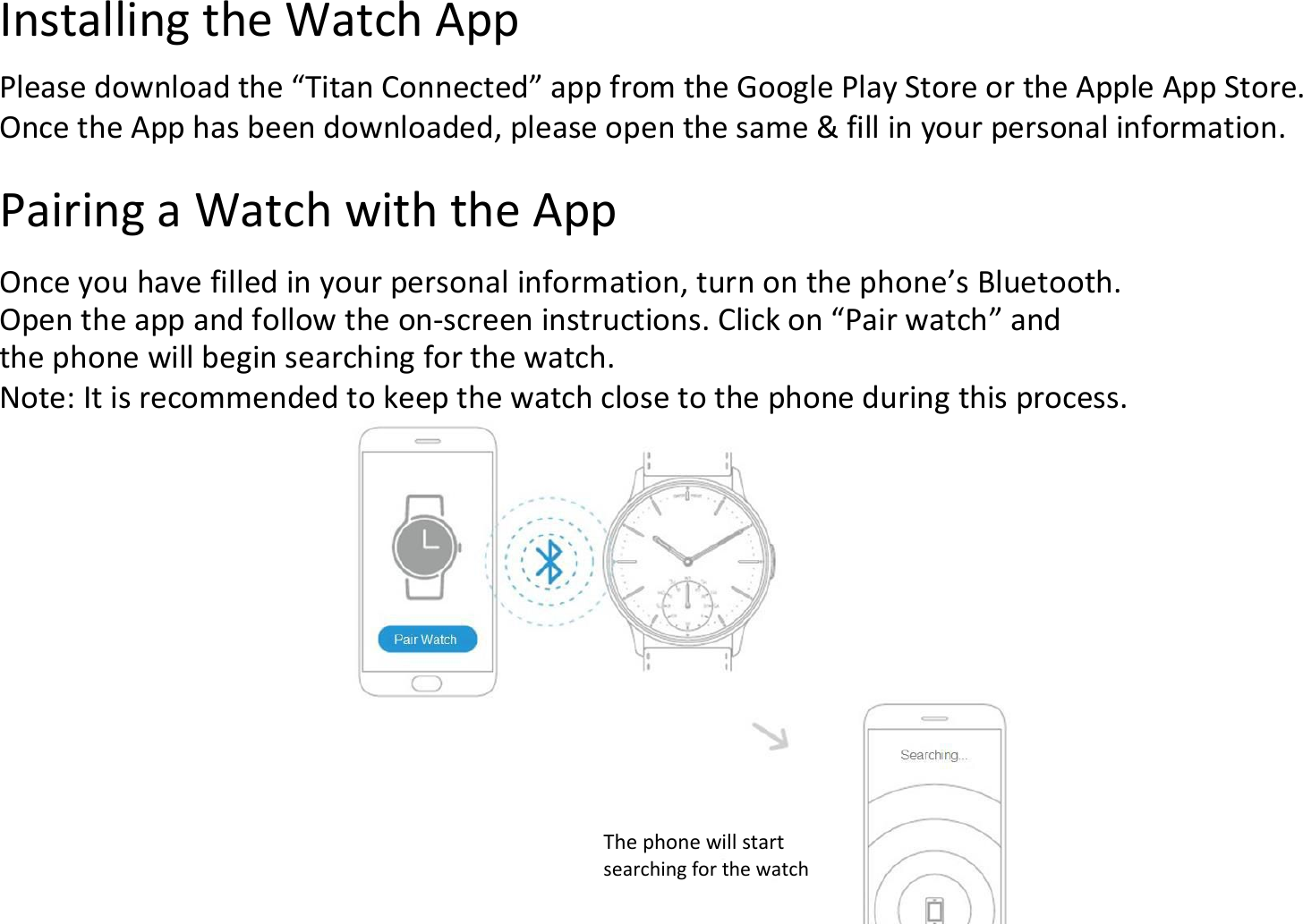 Installing the Watch AppPlease download the “Titan Connected” app from the Google Play Store or the Apple App Store.Once the App has been downloaded, please open the same &amp; fill in your personal information.Pairing a Watch with the AppOnce you have filled in your personal information, turn on the phone’s Bluetooth.Open the app and follow the on-screen instructions. Click on “Pair watch” andthe phone will begin searching for the watch.Note: It is recommended to keep the watch close to the phone during this process.The phone will startsearching for the watch