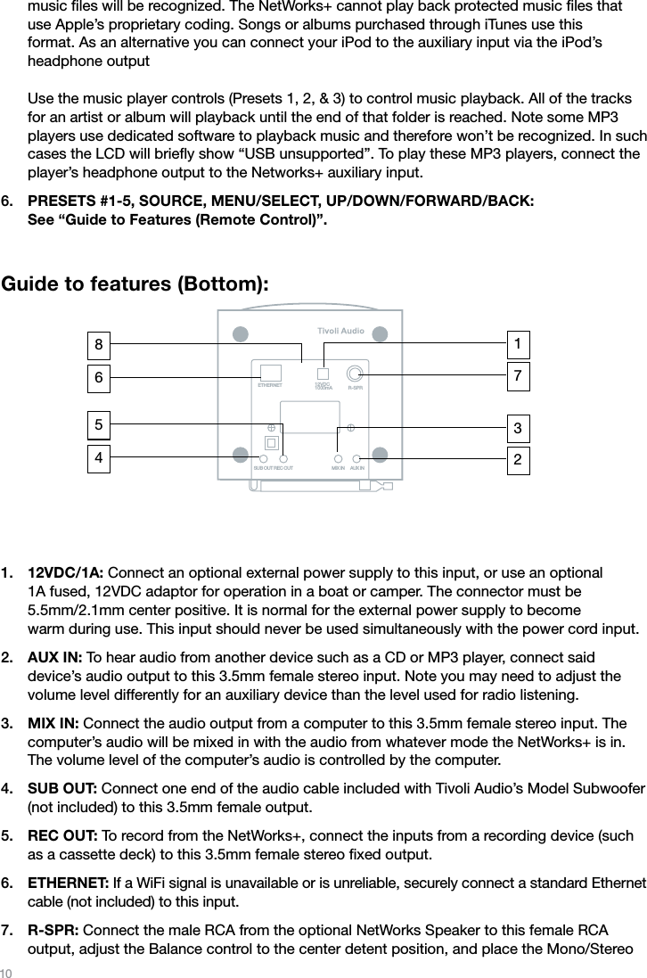 10music ﬁles will be recognized. The NetWorks+ cannot play back protected music ﬁles that use Apple’s proprietary coding. Songs or albums purchased through iTunes use this  format. As an alternative you can connect your iPod to the auxiliary input via the iPod’s  headphone output  Use the music player controls (Presets 1, 2, &amp; 3) to control music playback. All of the tracks for an artist or album will playback until the end of that folder is reached. Note some MP3 players use dedicated software to playback music and therefore won’t be recognized. In such cases the LCD will brieﬂy show “USB unsupported”. To play these MP3 players, connect the player’s headphone output to the Networks+ auxiliary input.PRESETS #1-5, SOURCE, MENU/SELECT, UP/DOWN/FORWARD/BACK:  See “Guide to Features (Remote Control)”.Guide to features (Bottom): 12VDC/1A: Connect an optional external power supply to this input, or use an optional  1A fused, 12VDC adaptor for operation in a boat or camper. The connector must be  5.5mm/2.1mm center positive. It is normal for the external power supply to become  warm during use. This input should never be used simultaneously with the power cord input.AUX IN: To hear audio from another device such as a CD or MP3 player, connect said device’s audio output to this 3.5mm female stereo input. Note you may need to adjust the volume level differently for an auxiliary device than the level used for radio listening.MIX IN: Connect the audio output from a computer to this 3.5mm female stereo input. The computer’s audio will be mixed in with the audio from whatever mode the NetWorks+ is in. The volume level of the computer’s audio is controlled by the computer.SUB OUT: Connect one end of the audio cable included with Tivoli Audio’s Model Subwoofer (not included) to this 3.5mm female output. REC OUT: To record from the NetWorks+, connect the inputs from a recording device (such as a cassette deck) to this 3.5mm female stereo ﬁxed output.ETHERNET: If a WiFi signal is unavailable or is unreliable, securely connect a standard Ethernet cable (not included) to this input.R-SPR: Connect the male RCA from the optional NetWorks Speaker to this female RCA output, adjust the Balance control to the center detent position, and place the Mono/Stereo 6.1.2.3.4.5.6.7.ETHERNETSUB OUT REC OUT MIX IN AUX INR-SPR12VDC1000mA71236458