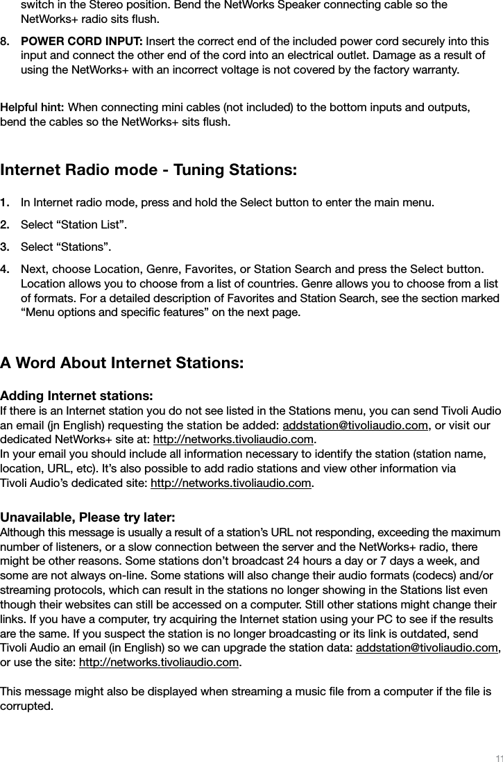 11switch in the Stereo position. Bend the NetWorks Speaker connecting cable so the  NetWorks+ radio sits ﬂush.POWER CORD INPUT: Insert the correct end of the included power cord securely into this input and connect the other end of the cord into an electrical outlet. Damage as a result of using the NetWorks+ with an incorrect voltage is not covered by the factory warranty.Helpful hint: When connecting mini cables (not included) to the bottom inputs and outputs,  bend the cables so the NetWorks+ sits ﬂush.Internet Radio mode - Tuning Stations: In Internet radio mode, press and hold the Select button to enter the main menu.Select “Station List”.Select “Stations”.Next, choose Location, Genre, Favorites, or Station Search and press the Select button.  Location allows you to choose from a list of countries. Genre allows you to choose from a list of formats. For a detailed description of Favorites and Station Search, see the section marked “Menu options and speciﬁc features” on the next page.A Word About Internet Stations: Adding Internet stations: If there is an Internet station you do not see listed in the Stations menu, you can send Tivoli Audio an email (jn English) requesting the station be added: addstation@tivoliaudio.com, or visit our dedicated NetWorks+ site at: http://networks.tivoliaudio.com.  In your email you should include all information necessary to identify the station (station name, location, URL, etc). It’s also possible to add radio stations and view other information via  Tivoli Audio’s dedicated site: http://networks.tivoliaudio.com.Unavailable, Please try later: Although this message is usually a result of a station’s URL not responding, exceeding the maximum number of listeners, or a slow connection between the server and the NetWorks+ radio, there might be other reasons. Some stations don’t broadcast 24 hours a day or 7 days a week, and some are not always on-line. Some stations will also change their audio formats (codecs) and/or streaming protocols, which can result in the stations no longer showing in the Stations list even though their websites can still be accessed on a computer. Still other stations might change their links. If you have a computer, try acquiring the Internet station using your PC to see if the results are the same. If you suspect the station is no longer broadcasting or its link is outdated, send Tivoli Audio an email (in English) so we can upgrade the station data: addstation@tivoliaudio.com, or use the site: http://networks.tivoliaudio.com.This message might also be displayed when streaming a music ﬁle from a computer if the ﬁle is corrupted.8.1.2.3.4.