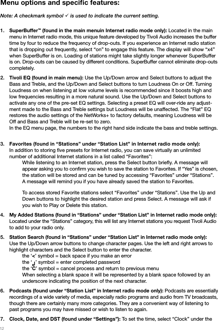 12Menu options and speciﬁc features: Note: A checkmark symbol ¸ is used to indicate the current setting.SuperBuffer™ (found in the main menuin Internet radio mode only): Located in the main menu in Internet radio mode, this unique feature developed by Tivoli Audio increases the buffer time by four to reduce the frequency of drop-outs. If you experience an Internet radio station that is dropping out frequently, select “on” to engage this feature. The display will show “x4” when SuperBuffer is on. Loading of stations might take slightly longer whenever SuperBuffer is on. Drop-outs can be caused by different conditions. SuperBuffer cannot eliminate drop-outs completely.Tivoli EQ (found in main menu): Use the Up/Down arrow and Select buttons to adjust the Bass and Treble, and the Up/Down and Select buttons to turn Loudness On or Off. Turning Loudness on when listening at low volume levels is recommended since it boosts high and low frequencies resulting in a more natural sound. Use the Up/Down and Select buttons to activate any one of the pre-set EQ settings. Selecting a preset EQ will over-ride any adjust-ment made to the Bass and Treble settings but Loudness will be unaffected. The “Flat” EQ restores the audio settings of the NetWorks+ to factory defaults, meaning Loudness will be Off and Bass and Treble will be re-set to zero. In the EQ menu page, the numbers to the right hand side indicate the bass and treble settings. Favorites (found in “Stations” under “Station List” in Internet radio mode only):  In addition to storing ﬁve presets for Internet radio, you can save virtually an unlimited  number of additional Internet stations in a list called “Favorites”:    While listening to an Internet station, press the Select button brieﬂy. A message will  appear asking you to conﬁrm you wish to save the station to Favorites. If “Yes” is chosen, the station will be stored and can be tuned by accessing “Favorites” under “Stations”. A message will remind you if you have already saved the station to Favorites.  To access stored Favorite stations select “Favorites” under “Stations”. Use the Up and Down buttons to highlight the desired station and press Select. A message will ask if you wish to Play or Delete this station.My Added Stations (found in “Stations” under “Station List” in Internet radio mode only): Located under the “Stations” category, this will list any Internet stations you request Tivoli Audio to add to your radio only. Station Search (found in “Stations” under “Station List” in Internet radio mode only):  Use the Up/Down arrow buttons to change character pages. Use the left and right arrows to highlight characters and the Select button to enter the character.   the ‘&lt;’ symbol = back space if you make an error   the ‘   ’ symbol = enter completed password   the ‘C’ symbol = cancel process and return to previous menu    When selecting a blank space it will be represented by a blank space followed by an underscore indicating the position of the next character.Podcasts (found under “Station List” in Internet radio mode only): Podcasts are essentially recordings of a wide variety of media, especially radio programs and audio from TV broadcasts, though there are certainly many more categories. They are a convenient way of listening to past programs you may have missed or wish to listen to again.Clock, Date, and DST (found under “Settings”): To set the time, select “Clock” under the 1.2.3.4.5.6.7.