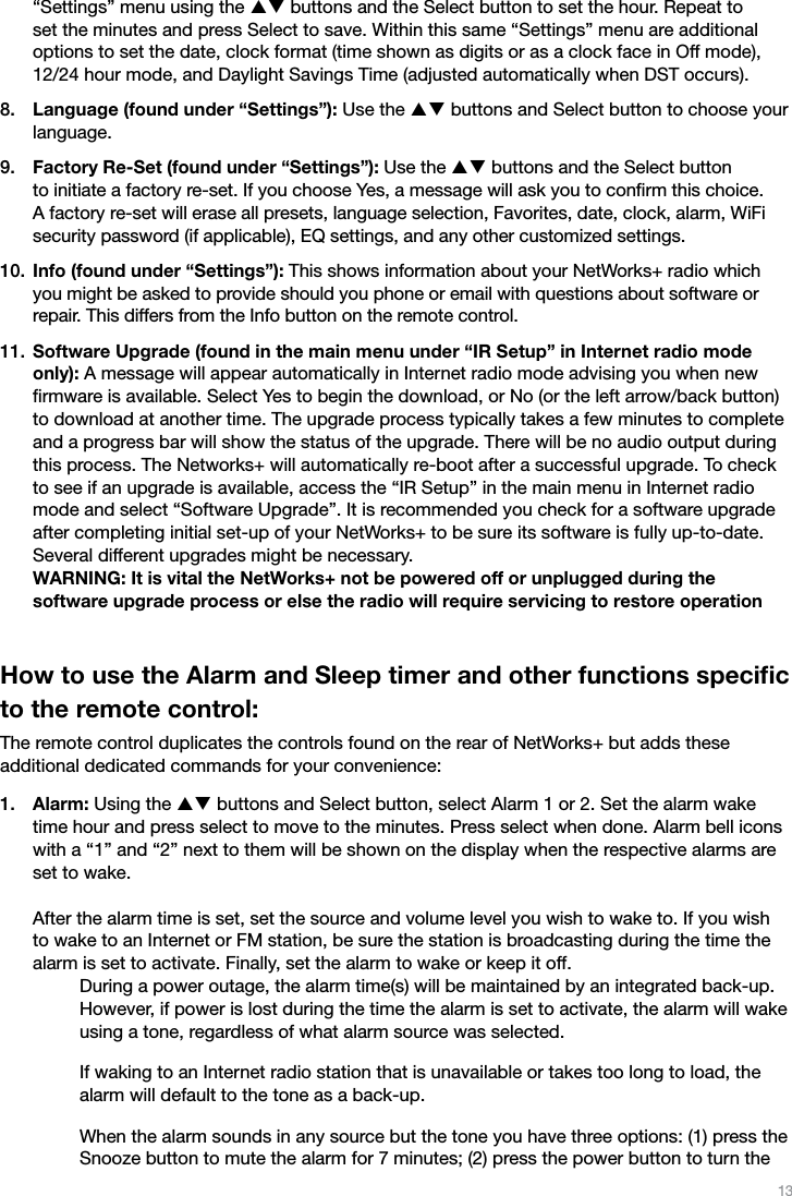 13“Settings” menu using the pq buttons and the Select button to set the hour. Repeat to set the minutes and press Select to save. Within this same “Settings” menu are additional options to set the date, clock format (time shown as digits or as a clock face in Off mode), 12/24 hour mode, and Daylight Savings Time (adjusted automatically when DST occurs).Language (found under “Settings”): Use the pq buttons and Select button to choose your language.Factory Re-Set (found under “Settings”): Use the pq buttons and the Select button  to initiate a factory re-set. If you choose Yes, a message will ask you to conﬁrm this choice.  A factory re-set will erase all presets, language selection, Favorites, date, clock, alarm, WiFi security password (if applicable), EQ settings, and any other customized settings.Info (found under “Settings”): This shows information about your NetWorks+ radio which you might be asked to provide should you phone or email with questions about software or repair. This differs from the Info button on the remote control.Software Upgrade (found in the main menu under “IR Setup” in Internet radio mode only): A message will appear automatically in Internet radio mode advising you when new ﬁrmware is available. Select Yes to begin the download, or No (or the left arrow/back button) to download at another time. The upgrade process typically takes a few minutes to complete and a progress bar will show the status of the upgrade. There will be no audio output during this process. The Networks+ will automatically re-boot after a successful upgrade. To check to see if an upgrade is available, access the “IR Setup” in the main menu in Internet radio mode and select “Software Upgrade”. It is recommended you check for a software upgrade after completing initial set-up of your NetWorks+ to be sure its software is fully up-to-date. Several different upgrades might be necessary. WARNING: It is vital the NetWorks+ not be powered off or unplugged during the  software upgrade process or else the radio will require servicing to restore operationHow to use the Alarm and Sleep timer and other functions speciﬁc to the remote control:The remote control duplicates the controls found on the rear of NetWorks+ but adds these  additional dedicated commands for your convenience:Alarm: Using the pq buttons and Select button, select Alarm 1 or 2. Set the alarm wake time hour and press select to move to the minutes. Press select when done. Alarm bell icons with a “1” and “2” next to them will be shown on the display when the respective alarms are set to wake.  After the alarm time is set, set the source and volume level you wish to wake to. If you wish to wake to an Internet or FM station, be sure the station is broadcasting during the time the alarm is set to activate. Finally, set the alarm to wake or keep it off.    During a power outage, the alarm time(s) will be maintained by an integrated back-up. However, if power is lost during the time the alarm is set to activate, the alarm will wake using a tone, regardless of what alarm source was selected.  If waking to an Internet radio station that is unavailable or takes too long to load, the alarm will default to the tone as a back-up.  When the alarm sounds in any source but the tone you have three options: (1) press the Snooze button to mute the alarm for 7 minutes; (2) press the power button to turn the 8.9.10.11.1.