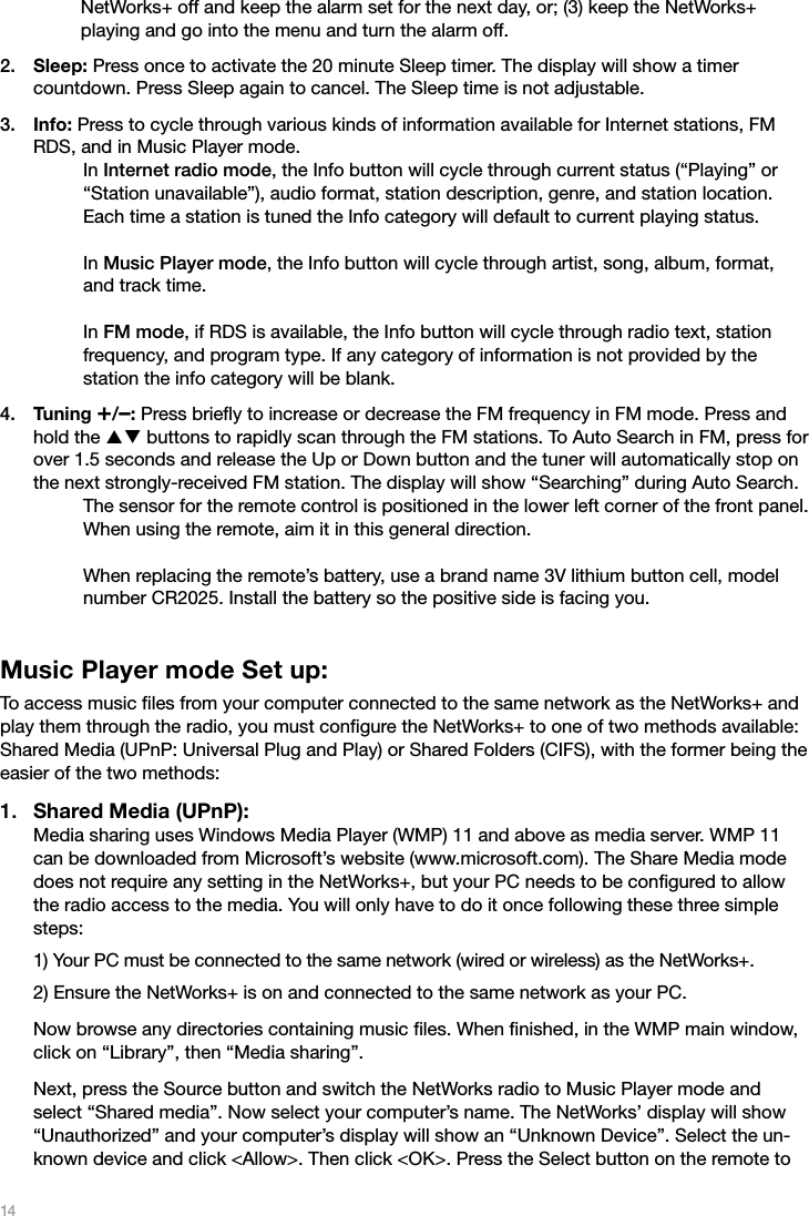 14NetWorks+ off and keep the alarm set for the next day, or; (3) keep the NetWorks+  playing and go into the menu and turn the alarm off.Sleep: Press once to activate the 20 minute Sleep timer. The display will show a timer  countdown. Press Sleep again to cancel. The Sleep time is not adjustable.Info: Press to cycle through various kinds of information available for Internet stations, FM RDS, and in Music Player mode.     In Internet radio mode, the Info button will cycle through current status (“Playing” or “Station unavailable”), audio format, station description, genre, and station location. Each time a station is tuned the Info category will default to current playing status.  In Music Player mode, the Info button will cycle through artist, song, album, format, and track time.  In FM mode, if RDS is available, the Info button will cycle through radio text, station  frequency, and program type. If any category of information is not provided by the  station the info category will be blank.Tuning +/–: Press brieﬂy to increase or decrease the FM frequency in FM mode. Press and hold the pq buttons to rapidly scan through the FM stations. To Auto Search in FM, press for over 1.5 seconds and release the Up or Down button and the tuner will automatically stop on the next strongly-received FM station. The display will show “Searching” during Auto Search.    The sensor for the remote control is positioned in the lower left corner of the front panel. When using the remote, aim it in this general direction.  When replacing the remote’s battery, use a brand name 3V lithium button cell, model number CR2025. Install the battery so the positive side is facing you.Music Player mode Set up:To access music ﬁles from your computer connected to the same network as the NetWorks+ and play them through the radio, you must conﬁgure the NetWorks+ to one of two methods available: Shared Media (UPnP: Universal Plug and Play) or Shared Folders (CIFS), with the former being the easier of the two methods:Shared Media (UPnP): Media sharing uses Windows Media Player (WMP) 11 and above as media server. WMP 11 can be downloaded from Microsoft’s website (www.microsoft.com). The Share Media mode does not require any setting in the NetWorks+, but your PC needs to be conﬁgured to allow the radio access to the media. You will only have to do it once following these three simple steps: 1) Your PC must be connected to the same network (wired or wireless) as the NetWorks+. 2) Ensure the NetWorks+ is on and connected to the same network as your PC.  Now browse any directories containing music ﬁles. When ﬁnished, in the WMP main window, click on “Library”, then “Media sharing”.  Next, press the Source button and switch the NetWorks radio to Music Player mode and select “Shared media”. Now select your computer’s name. The NetWorks’ display will show “Unauthorized” and your computer’s display will show an “Unknown Device”. Select the un-known device and click &lt;Allow&gt;. Then click &lt;OK&gt;. Press the Select button on the remote to 2.3.4.1.