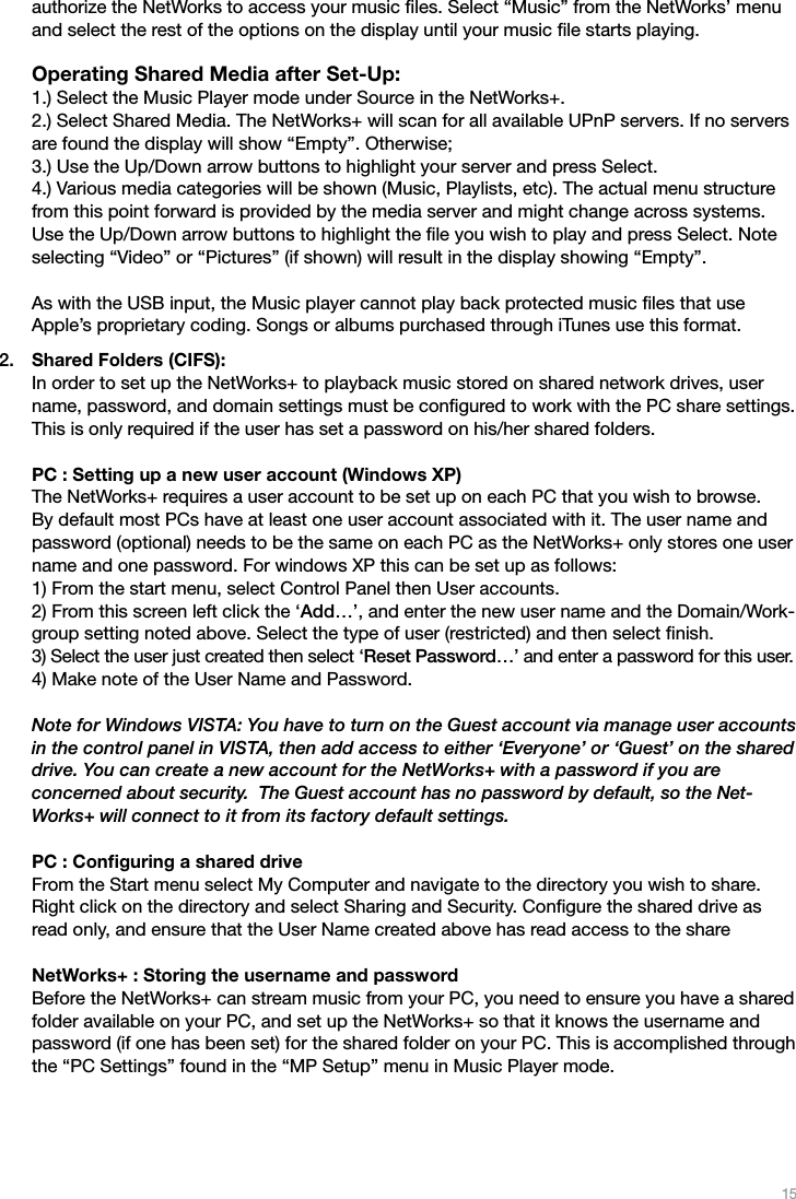 15authorize the NetWorks to access your music ﬁles. Select “Music” from the NetWorks’ menu and select the rest of the options on the display until your music ﬁle starts playing.  Operating Shared Media after Set-Up: 1.) Select the Music Player mode under Source in the NetWorks+. 2.) Select Shared Media. The NetWorks+ will scan for all available UPnP servers. If no servers are found the display will show “Empty”. Otherwise; 3.) Use the Up/Down arrow buttons to highlight your server and press Select. 4.) Various media categories will be shown (Music, Playlists, etc). The actual menu structure from this point forward is provided by the media server and might change across systems. Use the Up/Down arrow buttons to highlight the ﬁle you wish to play and press Select. Note selecting “Video” or “Pictures” (if shown) will result in the display showing “Empty”.  As with the USB input, the Music player cannot play back protected music ﬁles that use  Apple’s proprietary coding. Songs or albums purchased through iTunes use this format.Shared Folders (CIFS): In order to set up the NetWorks+ to playback music stored on shared network drives, user name, password, and domain settings must be conﬁgured to work with the PC share settings. This is only required if the user has set a password on his/her shared folders.  PC : Setting up a new user account (Windows XP) The NetWorks+ requires a user account to be set up on each PC that you wish to browse. By default most PCs have at least one user account associated with it. The user name and password (optional) needs to be the same on each PC as the NetWorks+ only stores one user name and one password. For windows XP this can be set up as follows: 1) From the start menu, select Control Panel then User accounts. 2) From this screen left click the ‘Add…’, and enter the new user name and the Domain/Work-group setting noted above. Select the type of user (restricted) and then select ﬁnish. 3) Select the user just created then select ‘Reset Password…’ and enter a password for this user. 4) Make note of the User Name and Password.  Note for Windows VISTA: You have to turn on the Guest account via manage user accounts in the control panel in VISTA, then add access to either ‘Everyone’ or ‘Guest’ on the shared drive. You can create a new account for the NetWorks+ with a password if you are  concerned about security.  The Guest account has no password by default, so the Net-Works+ will connect to it from its factory default settings.  PC : Conﬁguring a shared drive From the Start menu select My Computer and navigate to the directory you wish to share. Right click on the directory and select Sharing and Security. Conﬁgure the shared drive as read only, and ensure that the User Name created above has read access to the share  NetWorks+ : Storing the username and password Before the NetWorks+ can stream music from your PC, you need to ensure you have a shared folder available on your PC, and set up the NetWorks+ so that it knows the username and password (if one has been set) for the shared folder on your PC. This is accomplished through the “PC Settings” found in the “MP Setup” menu in Music Player mode.2.