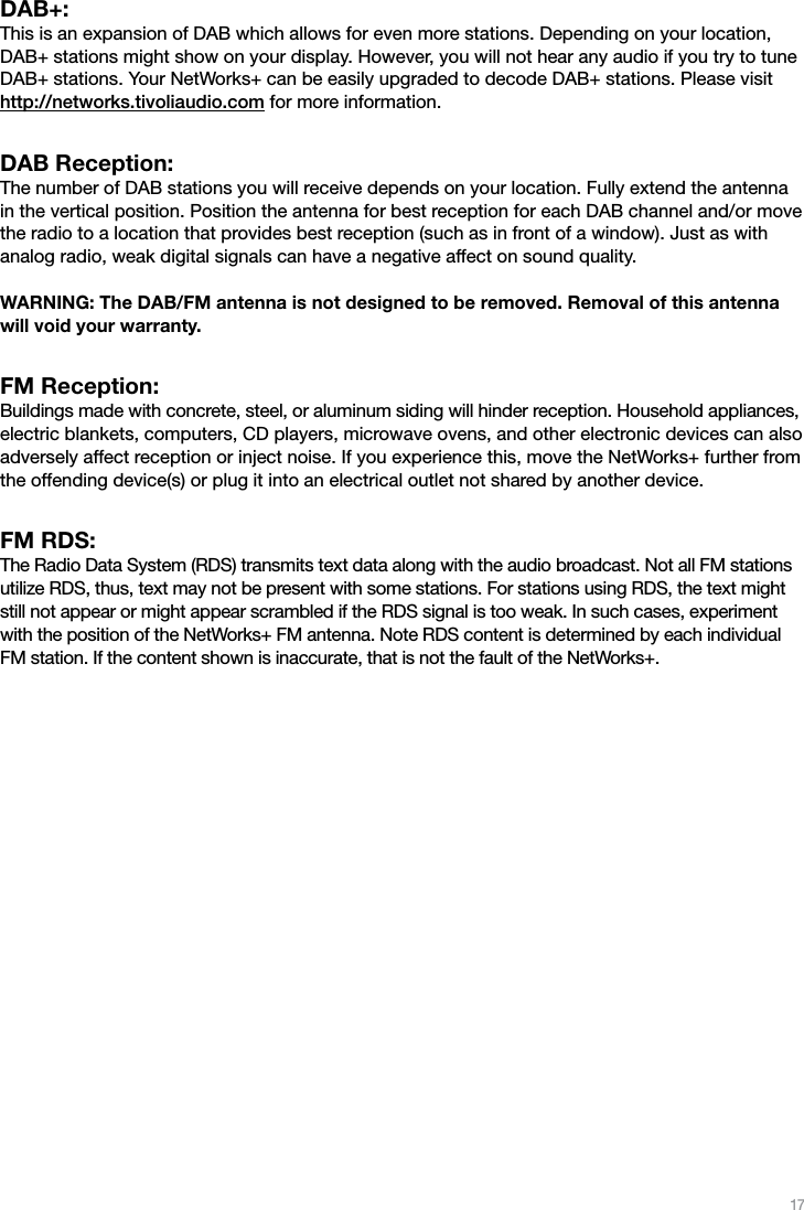 17DAB+:  This is an expansion of DAB which allows for even more stations. Depending on your location, DAB+ stations might show on your display. However, you will not hear any audio if you try to tune DAB+ stations. Your NetWorks+ can be easily upgraded to decode DAB+ stations. Please visit http://networks.tivoliaudio.com for more information.DAB Reception:  The number of DAB stations you will receive depends on your location. Fully extend the antenna in the vertical position. Position the antenna for best reception for each DAB channel and/or move the radio to a location that provides best reception (such as in front of a window). Just as with analog radio, weak digital signals can have a negative affect on sound quality.    WARNING: The DAB/FM antenna is not designed to be removed. Removal of this antenna will void your warranty.FM Reception:  Buildings made with concrete, steel, or aluminum siding will hinder reception. Household appliances, electric blankets, computers, CD players, microwave ovens, and other electronic devices can also adversely affect reception or inject noise. If you experience this, move the NetWorks+ further from the offending device(s) or plug it into an electrical outlet not shared by another device. FM RDS:  The Radio Data System (RDS) transmits text data along with the audio broadcast. Not all FM stations utilize RDS, thus, text may not be present with some stations. For stations using RDS, the text might still not appear or might appear scrambled if the RDS signal is too weak. In such cases, experiment with the position of the NetWorks+ FM antenna. Note RDS content is determined by each individual FM station. If the content shown is inaccurate, that is not the fault of the NetWorks+.