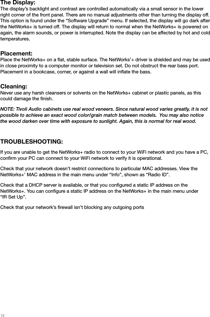 18The Display: The display’s backlight and contrast are controlled automatically via a small sensor in the lower right corner of the front panel. There are no manual adjustments other than turning the display off. This option is found under the “Software Upgrade” menu. If selected, the display will go dark after the NetWorks+ is turned off. The display will return to normal when the NetWorks+ is powered on again, the alarm sounds, or power is interrupted. Note the display can be affected by hot and cold temperatures.Placement:  Place the NetWorks+ on a ﬂat, stable surface. The NetWorks’+ driver is shielded and may be used in close proximity to a computer monitor or television set. Do not obstruct the rear bass port. Placement in a bookcase, corner, or against a wall will inﬂate the bass.Cleaning:  Never use any harsh cleansers or solvents on the NetWorks+ cabinet or plastic panels, as this could damage the ﬁnish. NOTE: Tivoli Audio cabinets use real wood veneers. Since natural wood varies greatly, it is not possible to achieve an exact wood color/grain match between models.  You may also notice the wood darken over time with exposure to sunlight. Again, this is normal for real wood.TROUBLESHOOTING:If you are unable to get the NetWorks+ radio to connect to your WiFi network and you have a PC, conﬁrm your PC can connect to your WiFi network to verify it is operational. Check that your network doesn’t restrict connections to particular MAC addresses. View the  NetWorks+’ MAC address in the main menu under “Info”, shown as “Radio ID”.Check that a DHCP server is available, or that you conﬁgured a static IP address on the  NetWorks+. You can conﬁgure a static IP address on the NetWorks+ in the main menu under  “IR Set Up”.Check that your network’s ﬁrewall isn’t blocking any outgoing ports