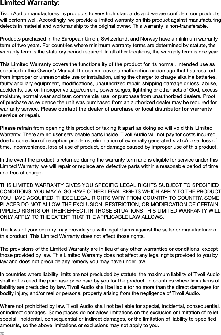 20Limited Warranty:Tivoli Audio manufactures its products to very high standards and we are conﬁdent our products will perform well. Accordingly, we provide a limited warranty on this product against manufacturing defects in material and workmanship to the original owner. This warranty is non-transferable.Products purchased in the European Union, Switzerland, and Norway have a minimum warranty term of two years. For countries where minimum warranty terms are determined by statute, the warranty term is the statutory period required. In all other locations, the warranty term is one year.This Limited Warranty covers the functionality of the product for its normal, intended use as speciﬁed in this Owner’s Manual. It does not cover a malfunction or damage that has resulted from improper or unreasonable use or installation, using the charger to charge alkaline batteries, faulty ancillary equipment, modiﬁcations, unauthorized repair, shipping damage or loss, abuse, accidents, use on improper voltage/current, power surges, lightning or other acts of God, excess moisture, normal wear and tear, commercial use, or purchase from unauthorized dealers. Proof of purchase as evidence the unit was purchased from an authorized dealer may be required for warranty service. Please contact the dealer of purchase or local distributor for warranty service or repair.Please refrain from opening this product or taking it apart as doing so will void this Limited Warranty. There are no user serviceable parts inside. Tivoli Audio will not pay for costs incurred due to correction of reception problems, elimination of externally generated static/noise, loss of time, inconvenience, loss of use of product, or damage caused by improper use of this product.In the event the product is returned during the warranty term and is eligible for service under this Limited Warranty, we will repair or replace any defective parts within a reasonable period of time and free of charge.  THIS LIMITED WARRANTY GIVES YOU SPECIFIC LEGAL RIGHTS SUBJECT TO SPECIFIED CONDITIONS. YOU MAY ALSO HAVE OTHER LEGAL RIGHTS WHICH APPLY TO THE PRODUCT YOU HAVE ACQUIRED. THESE LEGAL RIGHTS VARY FROM COUNTRY TO COUNTRY. SOME PLACES DO NOT ALLOW THE EXCLUSION, RESTRICTION, OR MODIFICATION OF CERTAIN IMPLIED RIGHTS OR THEIR EFFECT. IN THOSE SITUATIONS THIS LIMITED WARRANTY WILL ONLY APPLY TO THE EXTENT THAT THE APPLICABLE LAW ALLOWS.The laws of your country may provide you with legal claims against the seller or manufacturer of this product. This Limited Warranty does not affect those rights.The provisions of the Limited Warranty are in lieu of any other warranties or conditions, except those provided by law. This Limited Warranty does not affect any legal rights provided to you by law and does not preclude any remedy you may have under law.In countries where liability limits are not precluded by statute, the maximum liability of Tivoli Audio shall not exceed the purchase price paid by you for the product. In countries where limitations of liability are precluded by law, Tivoli Audio shall be liable for no more than the direct damages for bodily injury, and/or real or personal property arising from the negligence of Tivoli Audio.Where not prohibited by law, Tivoli Audio shall not be liable for special, incidental, consequential, or indirect damages. Some places do not allow limitations on the exclusion or limitation of relief,special, incidental, consequential or indirect damages, or the limitation of liability to speciﬁed amounts, so the above limitations or exclusions may not apply to you.  