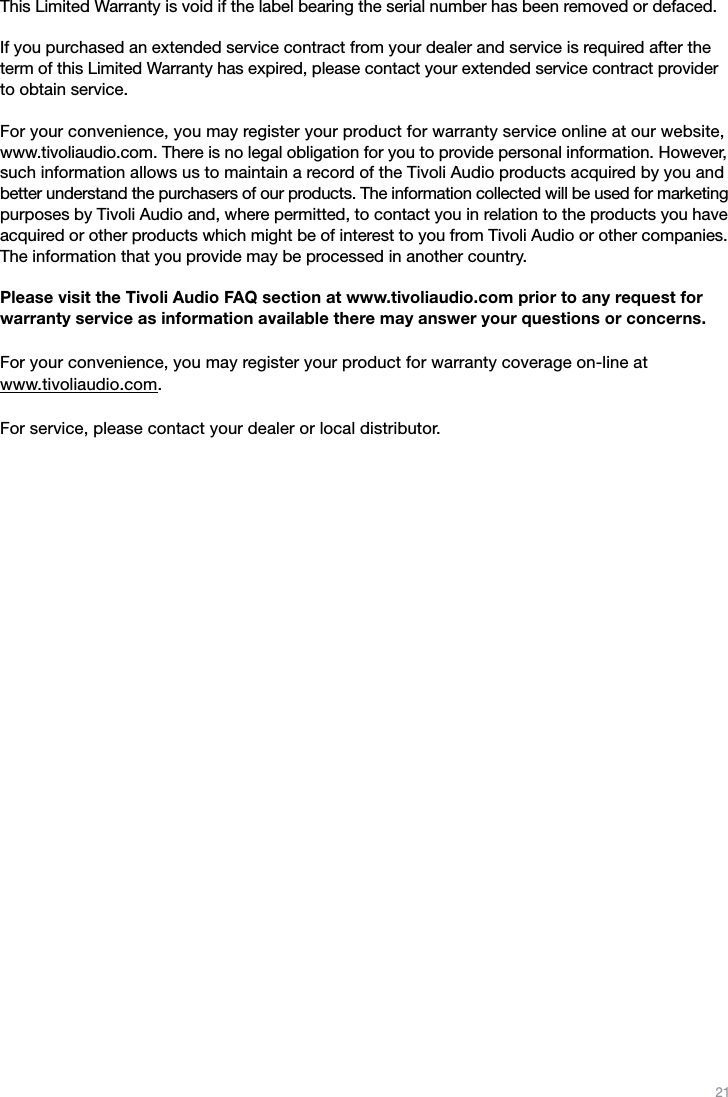 21This Limited Warranty is void if the label bearing the serial number has been removed or defaced.If you purchased an extended service contract from your dealer and service is required after the term of this Limited Warranty has expired, please contact your extended service contract provider to obtain service.For your convenience, you may register your product for warranty service online at our website,  www.tivoliaudio.com. There is no legal obligation for you to provide personal information. However, such information allows us to maintain a record of the Tivoli Audio products acquired by you and better understand the purchasers of our products. The information collected will be used for marketing purposes by Tivoli Audio and, where permitted, to contact you in relation to the products you have acquired or other products which might be of interest to you from Tivoli Audio or other companies. The information that you provide may be processed in another country.Please visit the Tivoli Audio FAQ section at www.tivoliaudio.com prior to any request for warranty service as information available there may answer your questions or concerns.  For your convenience, you may register your product for warranty coverage on-line at  www.tivoliaudio.com.For service, please contact your dealer or local distributor.