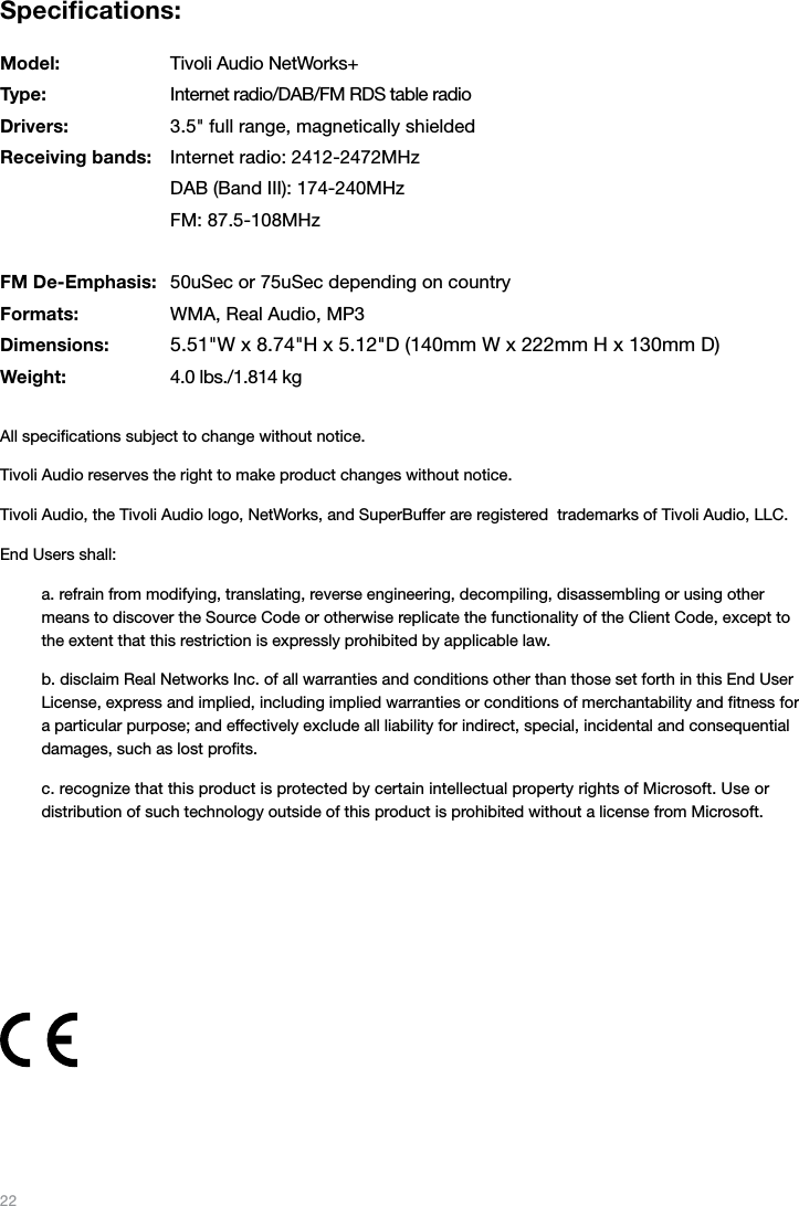 22Speciﬁcations:Model:  Tivoli Audio NetWorks+Type:  Internet radio/DAB/FM RDS table radioDrivers:  3.5&quot; full range, magnetically shieldedReceiving bands:  Internet radio: 2412-2472MHz  DAB (Band III): 174-240MHz  FM: 87.5-108MHzFM De-Emphasis:  50uSec or 75uSec depending on countryFormats:  WMA, Real Audio, MP3Dimensions:  5.51&quot;W x 8.74&quot;H x 5.12&quot;D (140mm W x 222mm H x 130mm D)Weight:  4.0 lbs./1.814 kgAll speciﬁcations subject to change without notice.Tivoli Audio reserves the right to make product changes without notice.Tivoli Audio, the Tivoli Audio logo, NetWorks, and SuperBuffer are registered  trademarks of Tivoli Audio, LLC. End Users shall:a. refrain from modifying, translating, reverse engineering, decompiling, disassembling or using other means to discover the Source Code or otherwise replicate the functionality of the Client Code, except to the extent that this restriction is expressly prohibited by applicable law.b. disclaim Real Networks Inc. of all warranties and conditions other than those set forth in this End User License, express and implied, including implied warranties or conditions of merchantability and ﬁtness for a particular purpose; and effectively exclude all liability for indirect, special, incidental and consequential damages, such as lost proﬁts.c. recognize that this product is protected by certain intellectual property rights of Microsoft. Use or  distribution of such technology outside of this product is prohibited without a license from Microsoft. 